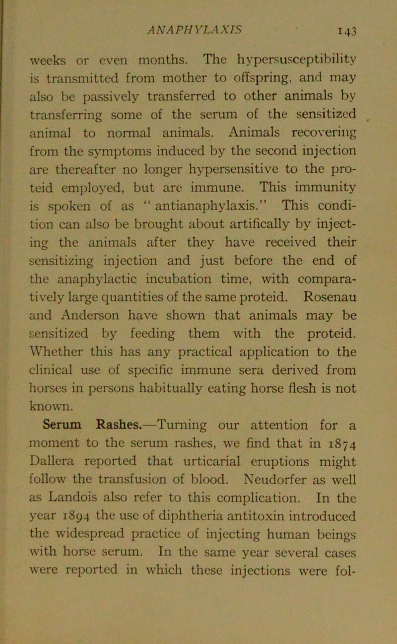 M3 weeks or even months. The hypersusceptibility is transmitted from mother to offspring, and may also be passively transferred to other animals by transferring some of the serum of the sensitized animal to normal animals. Animals recovering from the symptoms induced by the second injection are thereafter no longer hypersensitive to the pro- teid employed, but are immune. This immunity is spoken of as “ antianaphylaxis.” This condi- tion can also be brought about artifically by inject- ing the animals after they have received their sensitizing injection and just before the end of the anaphylactic incubation time, with compara- tively large quantities of the same proteid. Rosenau and Anderson have shown that animals may be sensitized by feeding them with the proteid. Whether this has any practical application to the clinical use of specific immune sera derived from horses in persons habitually eating horse flesh is not known. Serum Rashes.—Turning our attention for a moment to the serum rashes, we find that in 1874 Dallera reported that urticarial eruptions might follow the transfusion of blood. Neudorfer as well as Landois also refer to this complication. In the year 1894 the use of diphtheria antitoxin introduced the widespread practice of injecting human beings with horse serum. In the same year several cases were reported in which these injections were fol-