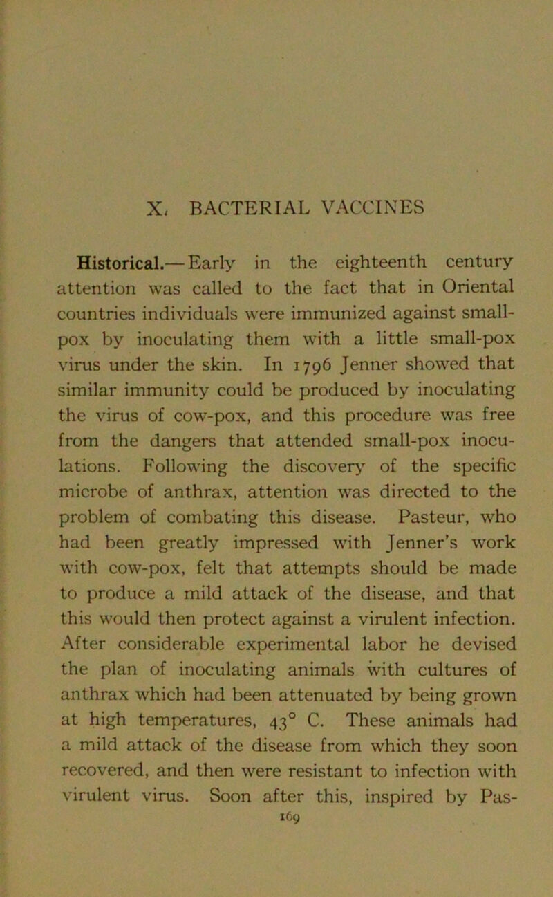 X, BACTERIAL VACCINES Historical.— Early in the eighteenth century attention was called to the fact that in Oriental countries individuals were immunized against small- pox by inoculating them with a little small-pox virus under the skin. In 1796 Jenner showed that similar immunity could be produced by inoculating the virus of cowr-pox, and this procedure was free from the dangers that attended small-pox inocu- lations. Following the discovery of the specific microbe of anthrax, attention was directed to the problem of combating this disease. Pasteur, who had been greatly impressed with Jenner’s work with cow-pox, felt that attempts should be made to produce a mild attack of the disease, and that this would then protect against a virulent infection. After considerable experimental labor he devised the plan of inoculating animals with cultures of anthrax which had been attenuated by being grown at high temperatures, 430 C. These animals had a mild attack of the disease from which they soon recovered, and then were resistant to infection with virulent virus. Soon after this, inspired by Pas-