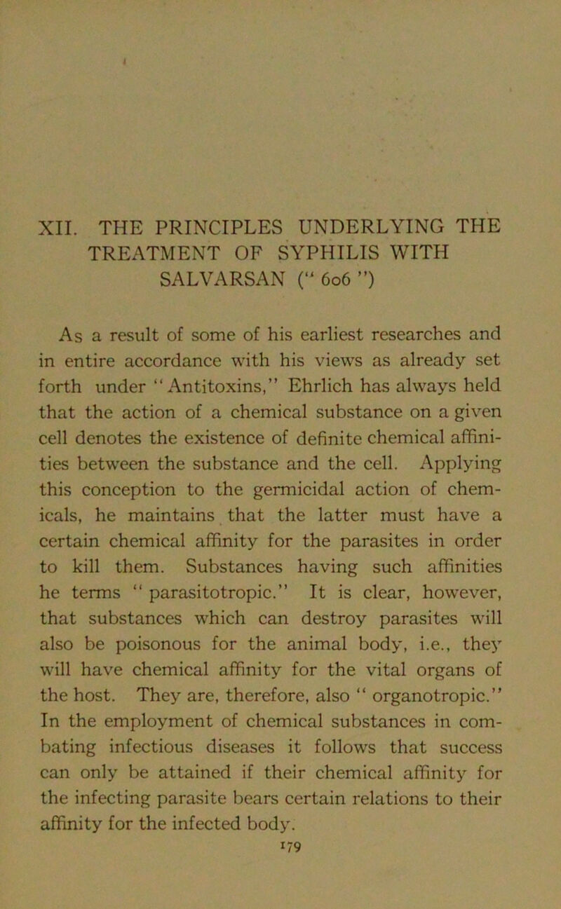 XII. THE PRINCIPLES UNDERLYING THE TREATMENT OF SYPHILIS WITH SALVARSAN (“ 606 ”) As a result of some of his earliest researches and in entire accordance with his views as already set forth under “Antitoxins,” Ehrlich has always held that the action of a chemical substance on a given cell denotes the existence of definite chemical affini- ties between the substance and the cell. Applying this conception to the germicidal action of chem- icals, he maintains that the latter must have a certain chemical affinity for the parasites in order to kill them. Substances having such affinities he terms “ parasitotropic.” It is clear, however, that substances which can destroy parasites will also be poisonous for the animal body, i.e., they will have chemical affinity for the vital organs of the host. They are, therefore, also “ organotropic.” In the employment of chemical substances in com- bating infectious diseases it follows that success can only be attained if their chemical affinity for the infecting parasite bears certain relations to their affinity for the infected body.