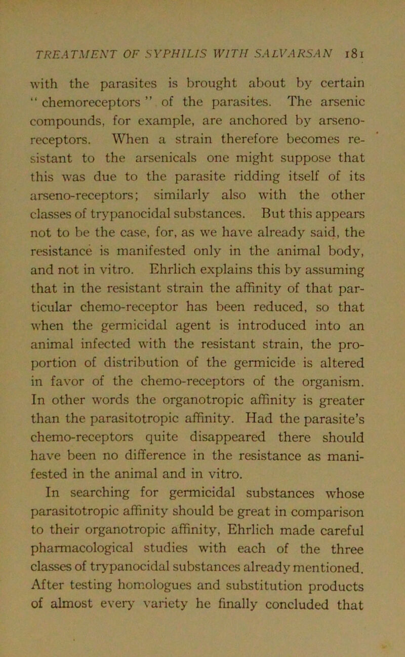 with the parasites is brought about by certain “ chemoreceptors ” of the parasites. The arsenic compounds, for example, are anchored by arseno- receptors. When a strain therefore becomes re- sistant to the arsenicals one might suppose that this was due to the parasite ridding itself of its arseno-receptors; similarly also with the other classes of trypanocidal substances. But this appears not to be the case, for, as we have already said, the resistance is manifested only in the animal body, and not in vitro. Ehrlich explains this by assuming that in the resistant strain the affinity of that par- ticular chemo-receptor has been reduced, so that when the germicidal agent is introduced into an animal infected with the resistant strain, the pro- portion of distribution of the germicide is altered in favor of the chemo-receptors of the organism. In other words the organotropic affinity is greater than the parasitotropic affinity. Had the parasite’s chemo-receptors quite disappeared there should have been no difference in the resistance as mani- fested in the animal and in vitro. In searching for germicidal substances whose parasitotropic affinity should be great in comparison to their organotropic affinity, Ehrlich made careful pharmacological studies with each of the three classes of trypanocidal substances already mentioned. After testing homologues and substitution products of almost every variety he finally concluded that