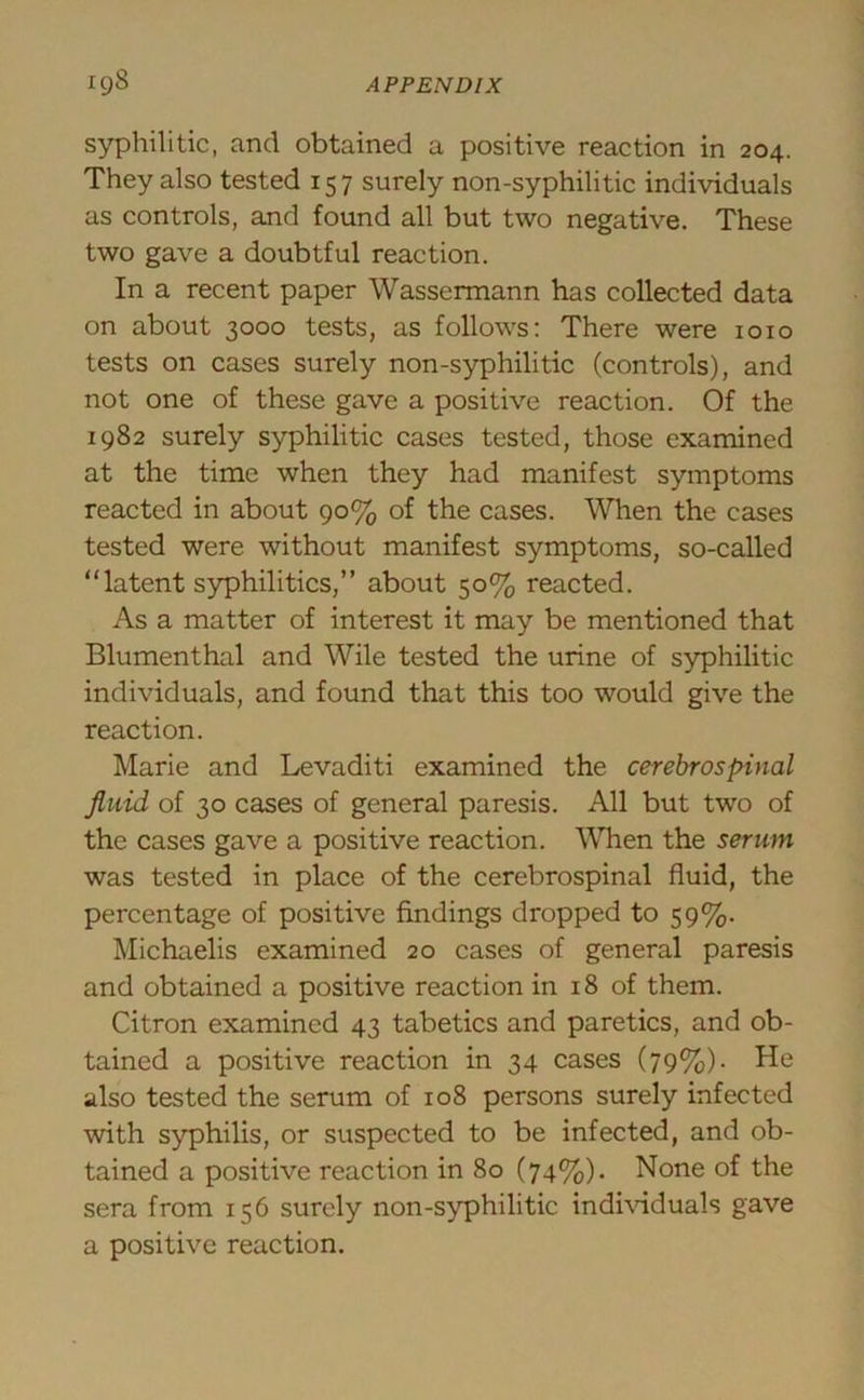 syphilitic, and obtained a positive reaction in 204. They also tested 157 surely non-syphilitic individuals as controls, and found all but two negative. These two gave a doubtful reaction. In a recent paper Wassermann has collected data on about 3000 tests, as follows: There were 1010 tests on cases surely non-syphilitic (controls), and not one of these gave a positive reaction. Of the 1982 surely syphilitic cases tested, those examined at the time when they had manifest symptoms reacted in about 90% of the cases. When the cases tested were without manifest symptoms, so-called “latent syphilitics,” about 50% reacted. As a matter of interest it may be mentioned that Blumenthal and Wile tested the urine of syphilitic individuals, and found that this too would give the reaction. Marie and Levaditi examined the cerebrospinal fluid of 30 cases of general paresis. All but two of the cases gave a positive reaction. When the serum was tested in place of the cerebrospinal fluid, the percentage of positive findings dropped to 59%. Michaelis examined 20 cases of general paresis and obtained a positive reaction in 18 of them. Citron examined 43 tabetics and paretics, and ob- tained a positive reaction in 34 cases (79%). He also tested the serum of 108 persons surely infected with syphilis, or suspected to be infected, and ob- tained a positive reaction in 80 (74%)- None of the sera from 156 surely non-syphilitic individuals gave a positive reaction.