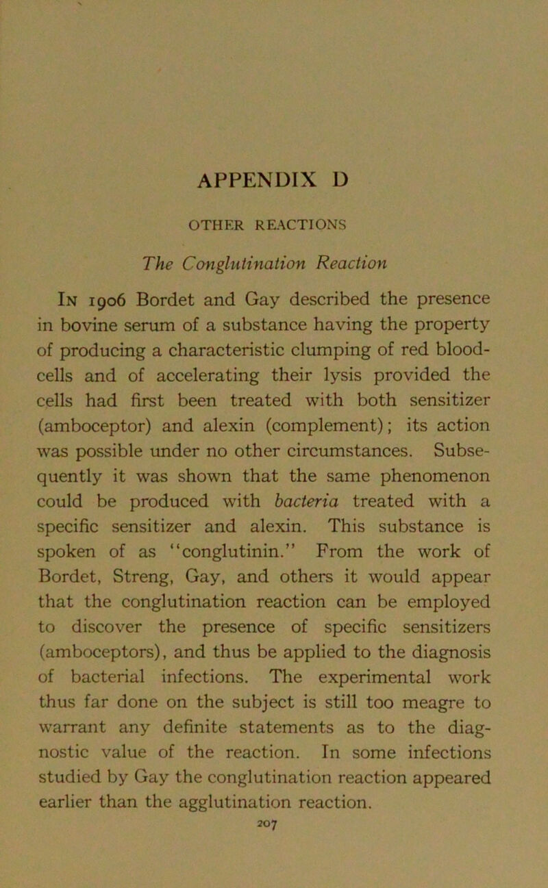 OTHER REACTIONS The Conglutination Reaction In 1906 Bordet and Gay described the presence in bovine serum of a substance having the property of producing a characteristic clumping of red blood- cells and of accelerating their lysis provided the cells had first been treated with both sensitizer (amboceptor) and alexin (complement); its action was possible under no other circumstances. Subse- quently it was shown that the same phenomenon could be produced with bacteria treated with a specific sensitizer and alexin. This substance is spoken of as “conglutinin.” From the work of Bordet, Streng, Gay, and others it would appear that the conglutination reaction can be employed to discover the presence of specific sensitizers (amboceptors), and thus be applied to the diagnosis of bacterial infections. The experimental work thus far done on the subject is still too meagre to warrant any definite statements as to the diag- nostic value of the reaction. In some infections studied by Gay the conglutination reaction appeared earlier than the agglutination reaction.