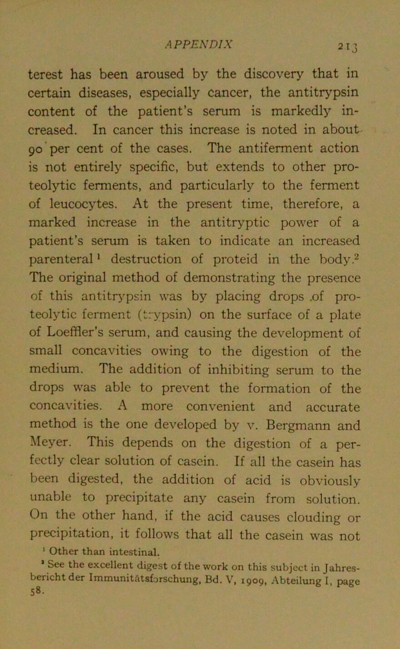 2*3 terest has been aroused by the discovery that in certain diseases, especially cancer, the antitrypsin content of the patient’s serum is markedly in- creased. In cancer this increase is noted in about 90 per cent of the cases. The antiferment action is not entirely specific, but extends to other pro- teolytic ferments, and particularly to the ferment of leucocytes. At the present time, therefore, a marked increase in the antitryptic power of a patient’s serum is taken to indicate an increased parenteral1 destruction of proteid in the body.2 The original method of demonstrating the presence of this antitrypsin was by placing drops .of pro- teolytic ferment (trypsin) on the surface of a plate of Loeffler’s serum, and causing the development of small concavities owing to the digestion of the medium. The addition of inhibiting serum to the drops was able to prevent the formation of the concavities. A more convenient and accurate method is the one developed by v. Bergmann and Meyer. This depends on the digestion of a per- fectly clear solution of casein. If all the casein has been digested, the addition of acid is obviously unable to precipitate any casein from solution. On the other hand, if the acid causes clouding or precipitation, it follows that all the casein was not 1 Other than intestinal. * See the excellent digest of the work on this subject in Jahres- bericht der Immunitatsforschung, Bd. V, 1909, Abteilung I, page