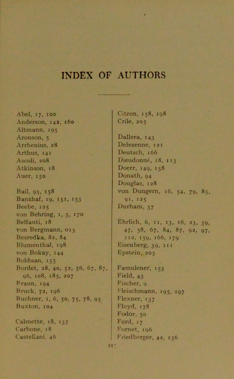 INDEX OF AUTHORS Abel, 17, 100 Anderson, 142, 160 Altmann, 195 Aronson, 5 Arrhenius, 28 Arthus, 141 Ascoli, 208 Atkinson, 18 Auer, 150 Bail, 93, 158 Banzhaf, 19, 151, 153 Beebe, 125 von Behring, 1, 5, 170 Belfanti, 18 von Bergmann, 013 Besrcdka, 82, 84 Blumenthal, 198 von Bokay, 144 Bolduan, 135 Bordet, 28, 40, 52, 56, 67, 87, 96, xo8, 185, 207 Braun, 194 Bruck, 72, 196 Buchner, 1, 6, 50, 75, 78, 03 Buxton, 104 Calmette, j8, 137 Carbone, 18 Castellani, 46 Citron, 158, 198 Crile, 205 Dallera, 143 Delezenne, 121 Deutsch, 166 Dieudonne, 18, 113 Doerr, 149, 158 Donath, 94 Douglas, 128 von Dungern, 16, 54, 79, 85, 91, 125 Durham, 37 Ehrlich, 6, n, 13, 16, 23, 39, 47. 58. 67, 84, 87, 92, 97, 112, 159, 166, 179 Eisenberg, 39, in Epstein, 205 Famulener, 153 Field, 43 Fischer, 9 Fleischmann, 195, 197 Flexner, 137 Floyd, 178 Fodor, 50 Ford, 17 Fornet, iq6 Friedberger, 42, 156 21-