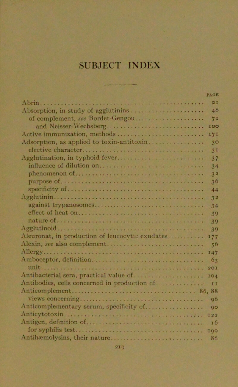 PAGE Abrin 21 Absorption, in study of agglutinins 46 of complement, see Bordet-Gengou 71 and Ncisscr-Wechsberg 100 Active immunization, methods 171 Adsorption, as applied to toxin-antitoxin 30 elective character 31 Agglutination, in typhoid fever 37 influence of dilution on 34 phenomenon of 32 purpose of 36 specificity of 44 Agglutinin 32 against trypanosomes 34 effect of heat on 39 nature of 39 Agglutinoid 39 Alcuronat, in production of leucocytic exudates 177 Alexin, sec also complement 56 Allergy 147 Amboceptor, definition 63 unit 201 Antibacterial sera, practical value of 104 Antibodies, cells concerned in production cf 11 Anticomplement 86, 88 views concerning 96 Anticomplementary serum, specificity cf 90 Anticytotoxin .. 122 Antigen, definition of 16 for syphilis test 190 Antihacmolysins, their nature > 86