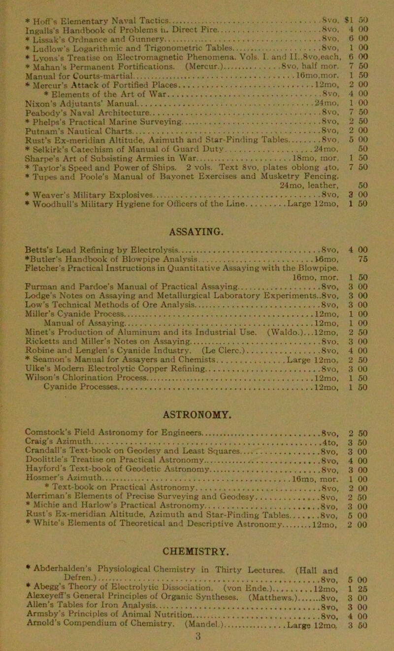 * Hoff's Elementary Naval Tactics Svo. SI 50 Ingalls's Handbook of Problems h. Direct Fire . .8vo, 4 00 * Lissak’s Ordnance and Gunnery 8vo, 6 00 * Ludlow's Logarithmic and Trigonometric Tables 8vo, 1 00 * Lyons's Treatise on Electromagnetic Phenomena. Vols. I. and II..8vo,each, 6 00 * Mahan's Permanent Fortifications. (Mercur.) 8vo, half mor. 7 50 Manual for Courts-martial lfimo.mor. 1 50 * Mercur’s Attack of Fortified Places 12mo, 2 00 * Elements of the Art of War. 8vo. 4 00 Nixon’s Adjutants' Manual 24mo, 1 00 Peabody's Naval Architecture 8vo, 7 50 * Phelps's Practical Marine Surveying 8vo, 2 50 Putnam's Nautical Charts 8vo, 2 00 Rust’s Ex-meridian Altitude, Azimuth and Star-Finding Tables 8vo, 5 00 * Selkirk’s Catechism of Manual of Guard Duty 24mo, 50 Sharpe’s Art of Subsisting Armies in War 18mo, mor, 1 50 * Taylor’s Speed and Power of Ships. 2 vols. Text 8vo, plates oblong 4to, 7 50 * Tupes and Poole’s Manual of Bayonet Exercises and Musketry Fencing. 24mo, leather, 50 * Weaver’s Military Explosives Svo, 3 00 * Woodhull’s Military Hygiene for Officers of the Line Large 12mo, 1 50 ASSAYING. Betts’s Lead Refining by Electrolysis 8vo, 4 00 ♦Butler’s Handbook of Blowpipe Analysis 46mo, 75 Fletcher's Practical Instructions in Quantitative Assaying with the Blowpipe. 16mo, mor. 1 50 Furman and Pardoe’s Manual of Practical Assaying 8vo, 3 00 Lodge's Notes on Assaying and Metallurgical Laboratory Experiments..8vo, 3 00 Low's Technical Methods of Ore Analysis 8vo, 3 00 Miller’s Cyanide Process 12mo, 1 00 Manual of Assaying I2mo, 1 00 Minet’s Production of Aluminum and its Industrial Use. (Waldo.).. .12mo, 2 50 Ricketts and Miller’s Notes on Assaying 8vo. 3 00 Robine and Lenglen’s Cyanide Industry. (Le Clerc.) 8vo, 4 00 * Seamon’s Manual for Assayers and Chemists Large 12mo, 2 50 Ulke’s Modem Electrolytic Copper Refining 8vo, 3 00 Wilson’s Chlorination Process 12mo, 1 50 Cyanide Processes I2mo, 1 50 ASTRONOMY. Comstock’s Field Astronomy for Engineers 8vo, 2 50 Craig’s Azimuth 4to, 3 50 Crandall’s Text-book on Geodesy and Least Squares 8vo, 3 00 Doolittle’s Treatise on Practical Astronomy Svo, 4 00 Hayford’s Text-book of Geodetic Astronomy 8vo, 3 00 Hosmer’s Azimuth lGmo, mor. 1 00 ♦ Text-book on Practical Astronomy Svo, 2 00 Merriman’s Elements of Precise Surveying and Geodesy 8vo, 2 50 * Michie and Harlow's Practical Astronomy ,8vo, 3 00 * White’s Elements of Theoretical and Descriptive Astronomy 12mo, 2 00 CHEMISTRY. * Abderhalden’s Physiological Chemistry in Thirty Lectures. (Hall and Defren.) 8vo, 5 Q0 Alexeyeff's General Principles of Organic Syntheses. (Matthews.) 8vo! 3 00 Allen’s Tables for Iron Analysis 8vo, 3 00 Armsby's Principles of Animal Nutrition 'svo[ 4 00 Arnold’s Compendium of Chemistry. (Mandel.) Large 12mo,' 3 50