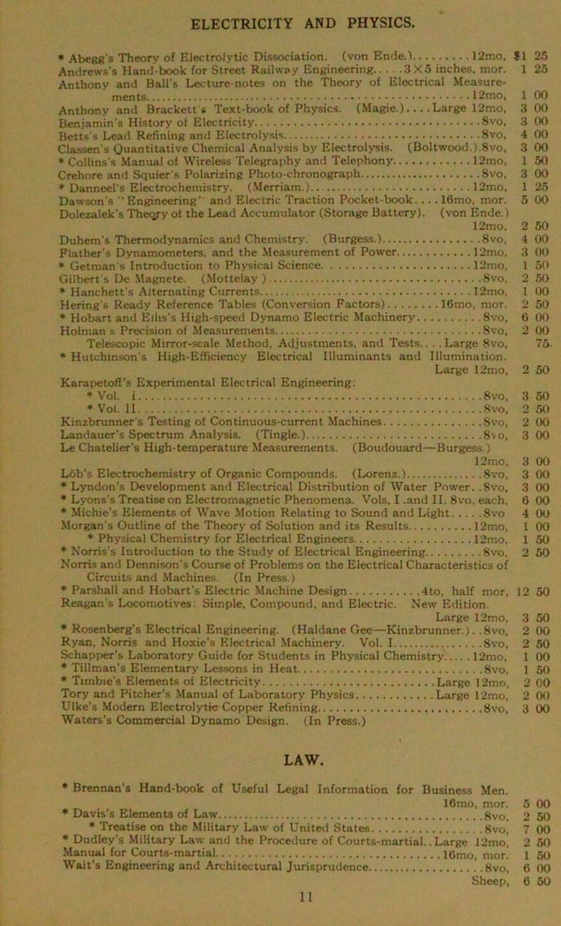 ELECTRICITY AND PHYSICS. * Abegg's Theory of Electrolytic Dissociation, (von Ende.) 12mo, J1 25 Andrews's Hand-book for Street Railway Engineering 3X5 inches, mor. 1 25 Anthony and Ball’s Lecture-notes on the Theory of Electrical Measure- ments 12mo, 1 Anthony and Brackett s Text-book of Physics. (Magie.) Large 12mo, 3 Benjamin's History of Electricity 8vo, 3 Betts’s Lead Refining and Electrolysis 8vo, 4 Classen's Quantitative Chemical Analysis by Electrolysis. (Boltwood.).8vo, 3 * Collins’s Manual of Wireless Telegraphy and Telephony 12mo, 1 Crehore and Squier’s Polarizing Photo-chronograph 8vo, 3 * Danneel’s Electrochemistry. (Merriam.) 12mo, 1 Dawson’s ” Engineering’' and Electric Traction Pocket-book. . . . 16mo. mor. 5 Dolezalek’s Thecyy of the Lead Accumulator (Storage Battery), (von Ende.) 12mo, 2 Duhem's Thermodynamics and Chemistry. (Burgess.) 8vo, 4 Flather's Dynamometers, and the Measurement of Power 12mo, 3 * Getman's Introduction to Physical Science 12mo, 1 Gilbert's De Magnete. (Mottelay ) 8vo, 2 * Hanchett’s Alternating Currents 12mo, 1 Hering’s Ready Reference Tables (Conversion Factors) 16mo, mor. 2 * Hobart and Ellis’s High-speed Dynamo Electric Machinery 8vo, 6 Holman s Precision of Measurements 8vo, 2 Telescopic Mirror-scale Method, Adjustments, and Tests.. . .Large 8vo, * Hutchinson's High-Efficiency Electrical llluminants and Illumination. Large 12mo, 2 Karapetofl’s Experimental Electrical Engineering: * Vol. i 8vo, 3 * Vol. II 8vo. 2 Kinzbrunner's Testing of Continuous-current Machines 8vo, 2 Landauer’s Spectrum Analysis. (Tingle.) 8vo, 3 Le Chatelier's High-temperature Measurements. (Boudouard—Burgess.) 12mo, 3 Lob’s Electrochemistry of Organic Compounds. (Lorenz.) 8vo, 3 * Lyndon’s Development and Electrical Distribution of Water Power. ,8vo, 3 * Michie’s Elements of Wave Motion Relating to Sound and Light Svo 4 Morgan’s Outline of the Theory of Solution and its Results 12mo, 1 * Physical Chemistry for Electrical Engineers 12mo, 1 * Norris’s Introduction to the Study of Electrical Engineering 8vo, 2 Norris and Dennison’s Course of Problems on the Electrical Characteristics of Circuits and Machines. (In Press.) * Parshall and Hobart’s Electric Machine Design 4to, half mor, 12 Reagan’s Locomotives: Simple, Compound, and Electric. New Edition. Large 12mo, 3 * Rosenberg’s Electrical Engineering. (Haldane Gee—Kinzbrunner.). .8vo, 2 Ryan, Norris and Hoxie’s Electrical Machinery. Vol. I Svo, 2 Schapper's Laboratory Guide for Students in Physical Chemistry'..... 12mo, 1 * Tillman’s Elementary Lessons in Heat Svo, 1 * Timbie’s Elements of Electricity Large 12mo, 2 Tory and Pitcher’s Manual of Laboratory Physics Large 12mo, 2 Ulke’s Modern Electrolytic Copper Refining Svo, 3 Waters’s Commercial Dynamo Design. (In Press.) LAW. * Brennan’s Hand-book of Useful Legal Information for Business Men. 16mo, mor. 5 * Davis’s Elements of Law gvo, 2 * Treatise on the Military Law of United States 8vo| 7 * Dudley's Military Law and the Procedure of Courts-martial.. Large 12mo, 2 Manual for Courts-martial 16mo, mor. 1 Wait’s Engineering and Architectural Jurisprudence 8vo, 6 Sheep, 6 11 88S8383eiS 888888888S 8 8888 88888888 8 88888888 8888888