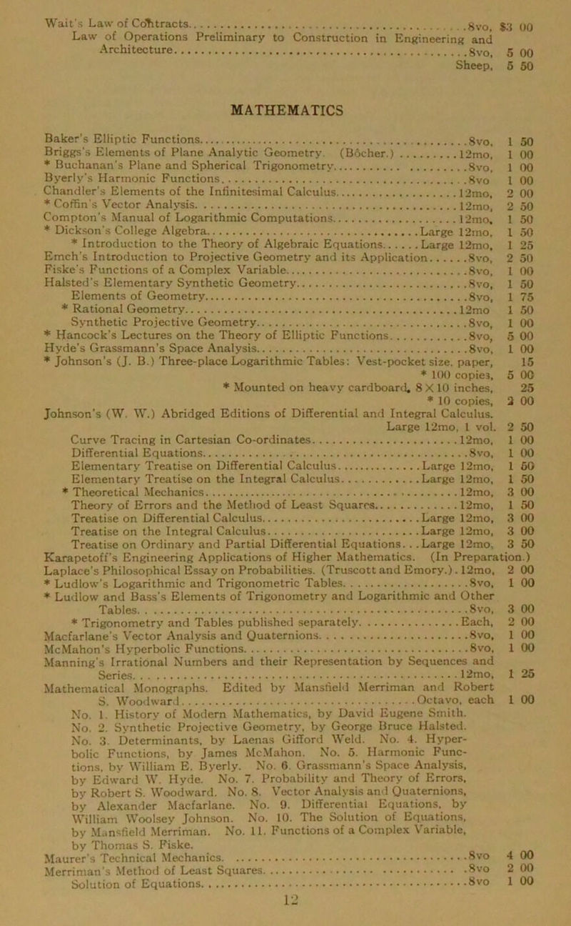 Wait's Law of CoTitracts ,8vo, $3 00 Law of Operations Preliminary to Construction in Engineering and Architecture 8vo, 5 00 Sheep, 5 50 MATHEMATICS Baker's Elliptic Functions 8vo, 1 50 Briggs's Elements of Plane Analytic Geometry (BScher.) 12mo, 1 00 * Buchanan's Plane and Spherical Trigonometry 8vo, 1 00 Byerly’s Harmonic Functions 8vo 1 00 Chandler's Elements of the Infinitesimal Calculus 12mo, 2 00 * Coffin's Vector Analysis 12mo, 2 50 Compton's Manual of Logarithmic Computations 12mo, 1 50 * Dickson’s College Algebra Large 12mo, X 50 * Introduction to the Theory of Algebraic Equations Large 12mo, 1 25 Emch's Introduction to Projective Geometry and its Application 8vo, 2 50 Fiske's Functions of a Complex Variable 8vo, 1 00 Halsted's Elementary Synthetic Geometry 8vo, 1 50 Elements of Geometry 8vo, 1 75 * Rational Geometry 12mo 1 50 Synthetic Projective Geometry 8vo, 1 00 * Hancock’s Lectures on the Theory of Elliptic Functions 8vo, 5 00 Hyde’s Grassmann’s Space Analysis 8vo, 1 00 * Johnson’s (J. B.) Three-place Logarithmic Tables: Vest-pocket size, paper, 15 * 100 copies, 5 00 * Mounted on heavy cardboard, 8 X10 inches, 25 * 10 copies, 2 00 Johnson's (W. W.) Abridged Editions of Differential and Integral Calculus. Large 12mo, 1 vol. 2 50 Curve Tracing in Cartesian Co-ordinates 12mo, 1 00 Differential Equations 8vo, 1 00 Elementary Treatise on Differential Calculus Large 12mo, 1 50 Elementary Treatise on the Integral Calculus Large 12mo, 1 50 * Theoretical Mechanics 12mo, 3 00 Theory of Errors and the Method of Least Squares 12mo, 1 50 Treatise on Differential Calculus Large 12mo, 3 00 Treatise on the Integral Calculus Large 12mo, 3 00 Treatise on Ordinary and Partial Differential Equations. . .Large 12mo, 3 50 Karapetoff's Engineering Applications of Higher Mathematics. (In Preparation.) Laplace’s Philosophical Essay on Probabilities. (Truscott and Emory.). 12mo, 2 00 * Ludlow's Logarithmic and Trigonometric Tables 8vo, 1 00 * Ludlow and Bass’s Elements of Trigonometry and Logarithmic and Other Tables 8vo, 3 00 * Trigonometry and Tables published separately Each, 2 00 Macfarlane’s Vector Analysis and Quaternions 8vo, 1 00 McMahon's Hyperbolic Functions 8vo, 1 00 Manning's Irrational Numbers and their Representation by Sequences and Series 12mo, 1 25 Mathematical Monographs. Edited by Mansfield Merriman and Robert S. Woodward Octavo, each 1 00 No. 1. History of Modern Mathematics, by David Eugene Smith. No. 2. Synthetic Projective Geometry, by George Bruce Halsted. No. 3. Determinants, by Laenas Gifford Weld. No. 4. Hyper- bolic Functions, by James McMahon. No. 5. Harmonic Func- tions, by William E. Byerly. No. 6. Grassmann’s Space Analysis, by Edward W. Hyde. No. 7. Probability and Theory of Errors, by Robert S. Woodward. No. 8. Vector Analysis and Quaternions, by Alexander Macfarlane. No. 9. Differential Equations, by William Woolsey Johnson. No. 10. The Solution of Equations, by Mansfield Merriman. No. 11. Functions of a Complex Variable, by Thomas S. Fiske. Maurer’s Technical Mechanics 8vo 4 00 Merriman's Method of Least Squares 8vo 2 00 Solution of Equations 8vo X 00