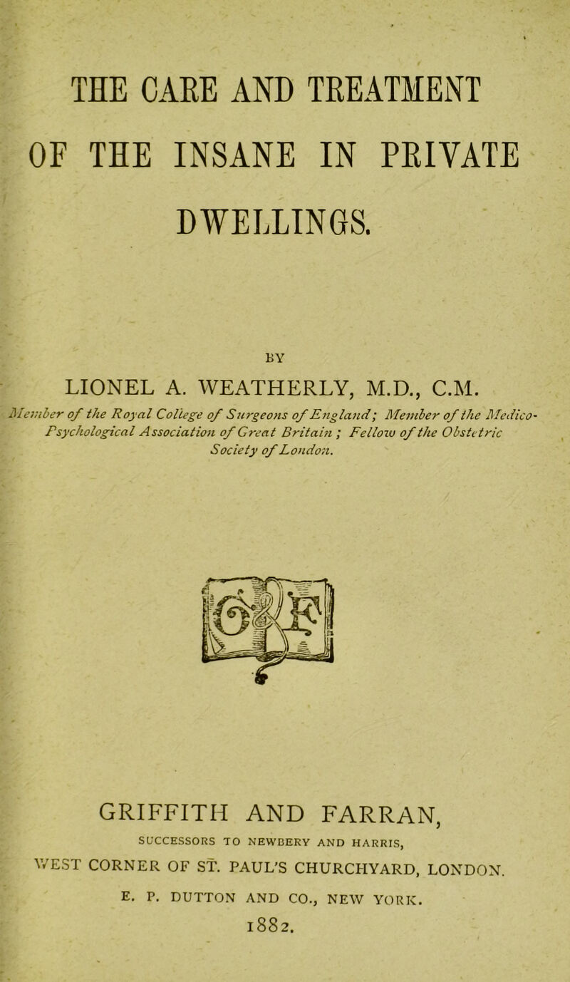 THE CAEE AND TREATMENT OF THE INSANE IN PRIVATE DWELLINGS. BY LIONEL A. WEATHERLY, M.D., C.M. iilember of the Royal College of Surgeons of England; Member of the Medico Psychological Association of Great Britain ; Fellozv of the Obstetric Society of London. GRIFFITH AND FARRAN, SU'CCESSORS TO NEWBERY AND HARRIS, V/EST CORNER OF St. PAUL’S CHURCHYARD, LONDON. E. P, DUTTON AND CO., NEW YORK. 1882.