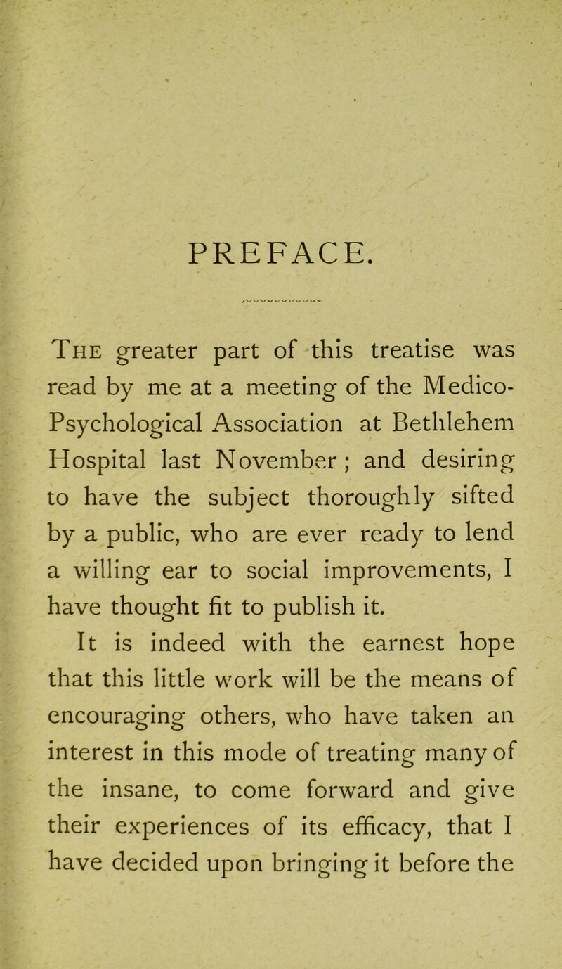 PREFACE. The greater part of this treatise was read by me at a meeting of the Medico- Psychological Association at Bethlehem Hospital last November; and desiring to have the subject thoroughly sifted by a public, who are ever ready to lend a willing ear to social improvements, I have thought fit to publish it. It is indeed with the earnest hope that this little work will be the means of encouraging others, who have taken an interest in this mode of treating many of the insane, to come forward and give their experiences of its efficacy, that I have decided upon bringingit before the