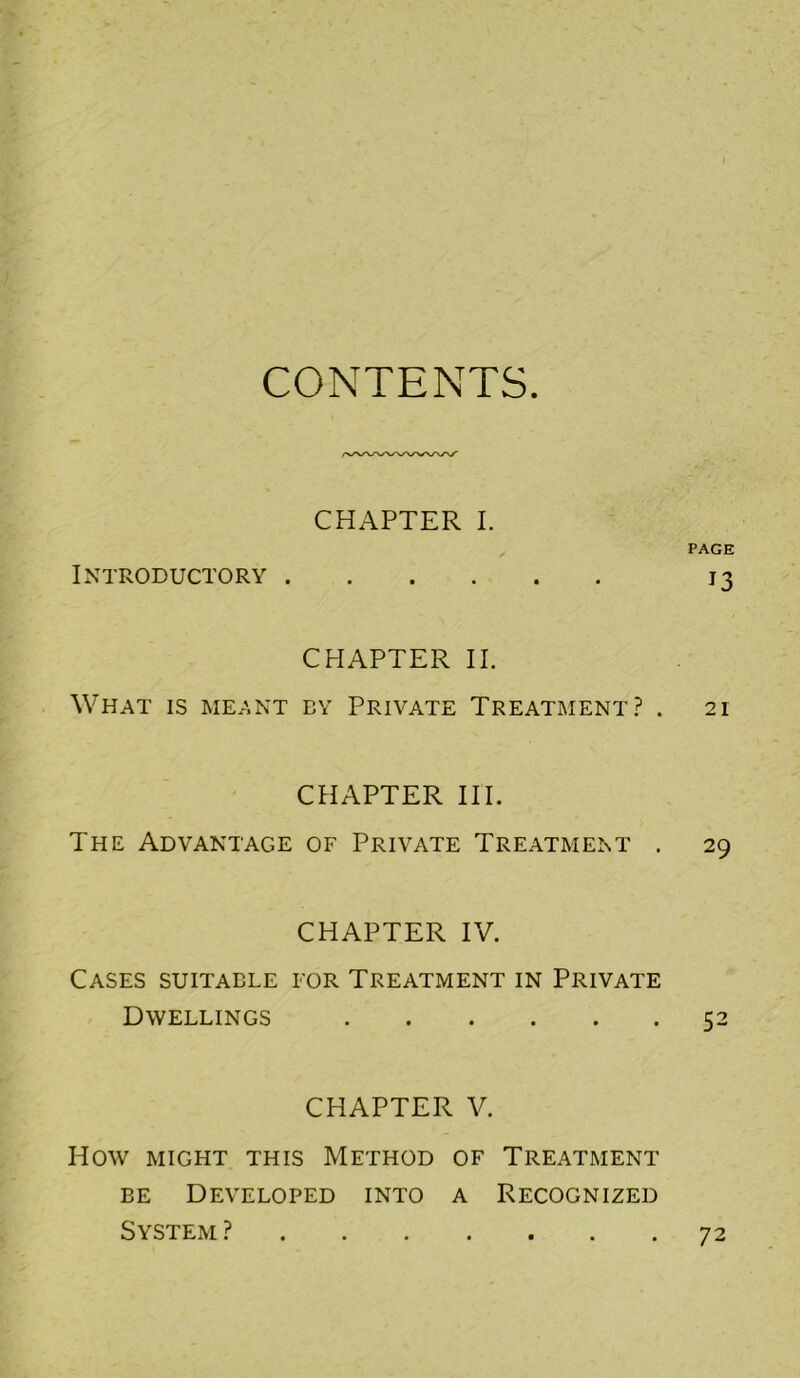 CONTENTS. CHAPTER I. Introductory .... CHAPTER II. What is meant by Private Treatment.? . CHAPTER III. The Advantage of Private Treatment . CHAPTER IV. Cases suitable for Treatment in Private Dwellings CHAPTER V. How might this Method of Treatment EE Developed into a Recognized System ? PAGE 13 21 29 52 72