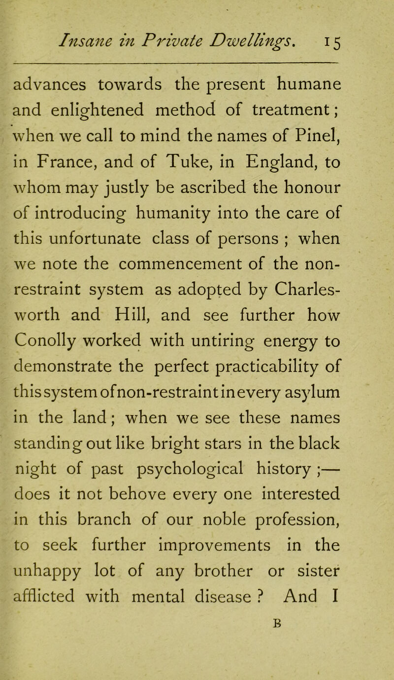 advances towards the present humane and enlightened method of treatment; when we call to mind the names of Pinel, in France, and of Tuke, in England, to whom may justly be ascribed the honour of introducing humanity into the care of this unfortunate class of persons ; when we note the commencement of the non- restraint system as adopted by Charles- worth and Hill, and see further how Conolly worked with untiring energy to demonstrate the perfect practicability of this system of non-restraint in every asylum in the land; when we see these names standing out like bright stars in the black night of past psychological history ;— does it not behove every one interested in this branch of our noble profession, to seek further improvements in the unhappy lot of any brother or sister afflicted with mental disease ? And I B