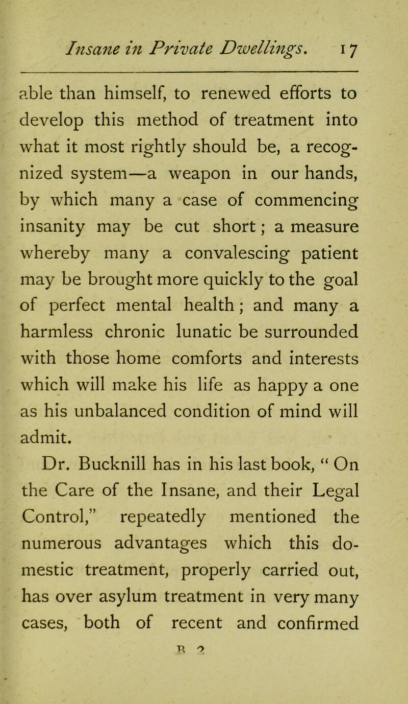 able than himself, to renewed efforts to develop this method of treatment into what it most rightly should be, a recog- nized system—a weapon in our hands, by which many a case of commencing insanity may be cut short; a measure whereby many a convalescing patient may be brought more quickly to the goal of perfect mental health; and many a harmless chronic lunatic be surrounded with those home comforts and interests which will make his life as happy a one as his unbalanced condition of mind will admit. Dr. Bucknill has in his last book, “ On the Care of the Insane, and their Legal Control,” repeatedly mentioned the numerous advantages which this do- mestic treatment, properly carried out, has over asylum treatment in very many cases, both of recent and confirmed