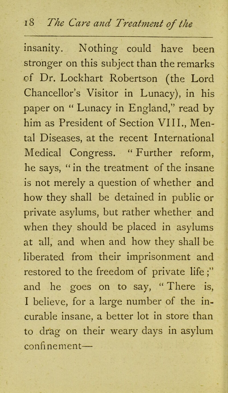 insanity. Nothing could have been stronger on this subject than the remarks of Dr. Lockhart Robertson (the Lord Chancellor’s Visitor in Lunacy), in his paper on “ Lunacy in England,” read by him as President of Section VIIL, Men- tal Diseases, at the recent International Medical Congress. “ Further reform, he says, “ in the treatment of the insane is not merely a question of whether and how they shall be detained in public or private asylums, but rather whether and when they should be placed in asylums at all, and when and how they shall be liberated from their imprisonment and restored to the freedom of private life and he goes on to say, “ There is, I believe, for a large number of the in- curable insane, a better lot in store than to drag on their weary days in asylum confinement—