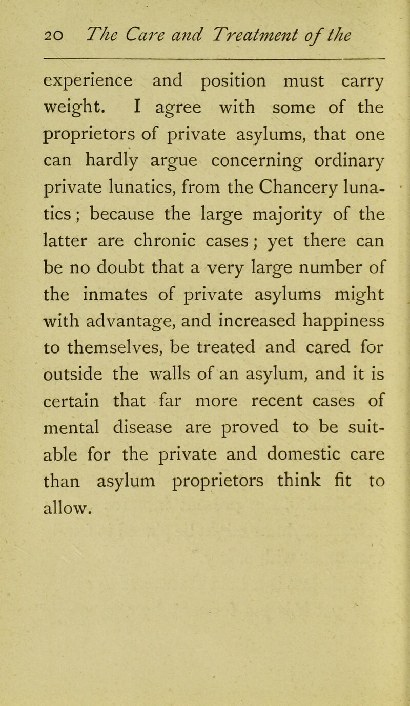 experience and position must carry weight. I agree with some of the proprietors of private asylums, that one can hardly argue concerning ordinary private lunatics, from the Chancery luna- tics ; because the large majority of the latter are chronic cases; yet there can be no doubt that a very large number of the inmates of private asylums might with advantage, and increased happiness to themselves, be treated and cared for outside the w^alls of an asylum, and it is certain that far more recent cases of mental disease are proved to be suit- able for the private and domestic care than asylum proprietors think fit to allow.