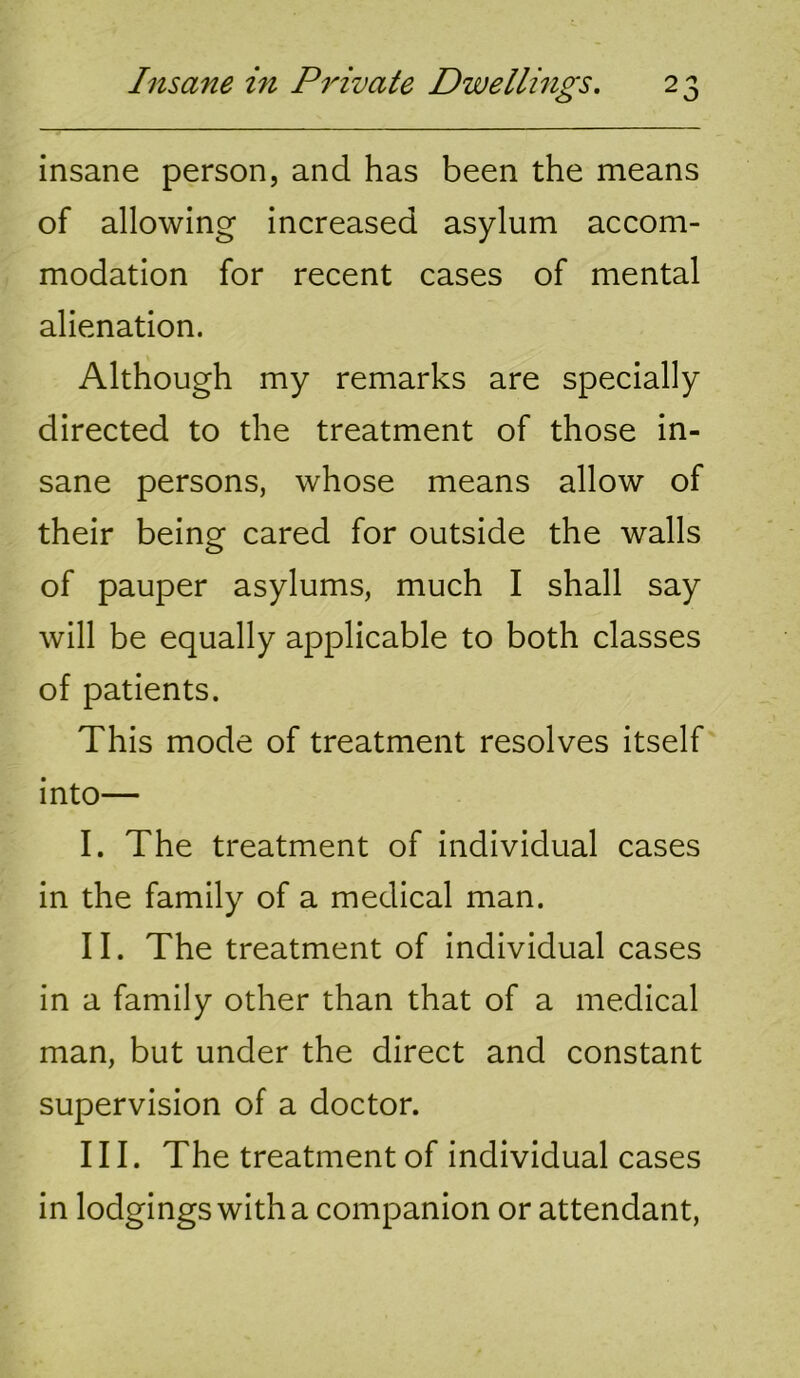 insane person, and has been the means of allowing increased asylum accom- modation for recent cases of mental alienation. Although my remarks are specially directed to the treatment of those in- sane persons, whose means allow of their being cared for outside the walls of pauper asylums, much I shall say will be equally applicable to both classes of patients. This mode of treatment resolves itself into— I. The treatment of individual cases in the family of a medical man. II. The treatment of individual cases in a family other than that of a medical man, but under the direct and constant supervision of a doctor. III. The treatment of individual cases in lodgings with a companion or attendant.