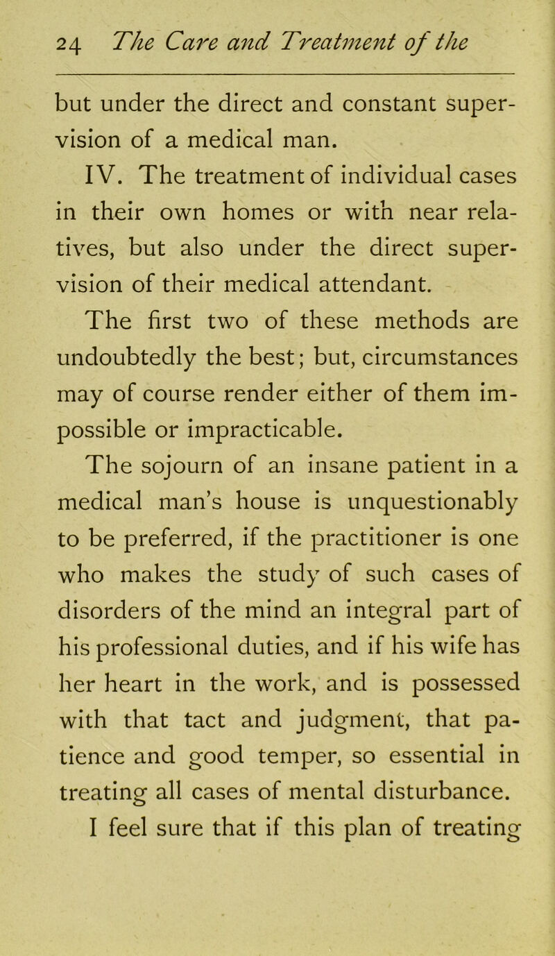 but under the direct and constant super- vision of a medical man. IV. The treatment of individual cases in their own homes or with near rela- tives, but also under the direct super- vision of their medical attendant. The first two of these methods are undoubtedly the best; but, circumstances may of course render either of them im- possible or impracticable. The sojourn of an insane patient in a medical man’s house is unquestionably to be preferred, if the practitioner is one who makes the study of such cases of disorders of the mind an integral part of his professional duties, and if his wife has her heart in the work, and is possessed with that tact and judgment, that pa- tience and good temper, so essential in treating all cases of mental disturbance. I feel sure that if this plan of treating