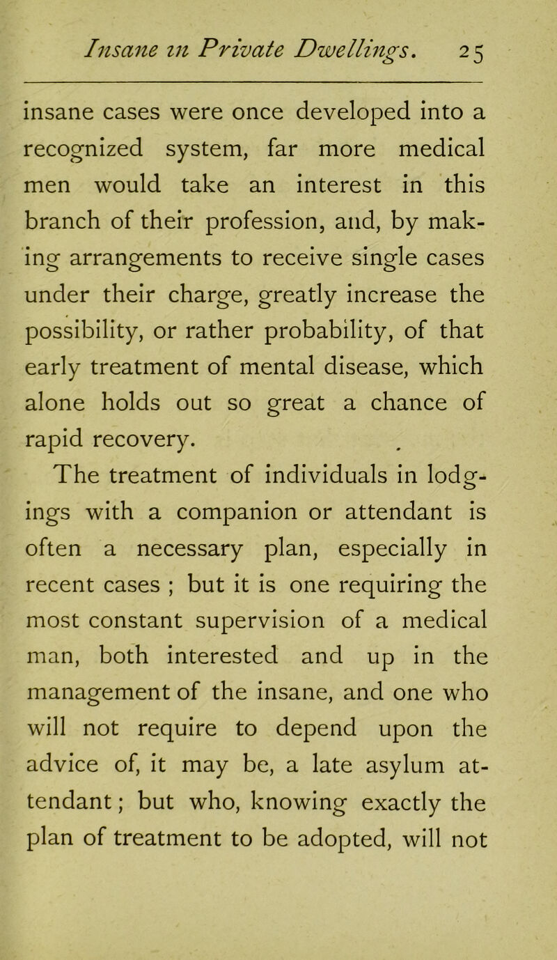 insane cases were once developed into a recognized system, far more medical men would take an interest in this branch of their profession, and, by mak- ing arrangements to receive single cases under their charge, greatly increase the possibility, or rather probability, of that early treatment of mental disease, which alone holds out so great a chance of rapid recovery. The treatment of individuals in lodg- ings with a companion or attendant is often a necessary plan, especially in recent cases ; but it is one requiring the most constant supervision of a medical man, both interested and up in the management of the insane, and one who will not require to depend upon the advice of, it may be, a late asylum at- tendant ; but who, knowing exactly the plan of treatment to be adopted, will not