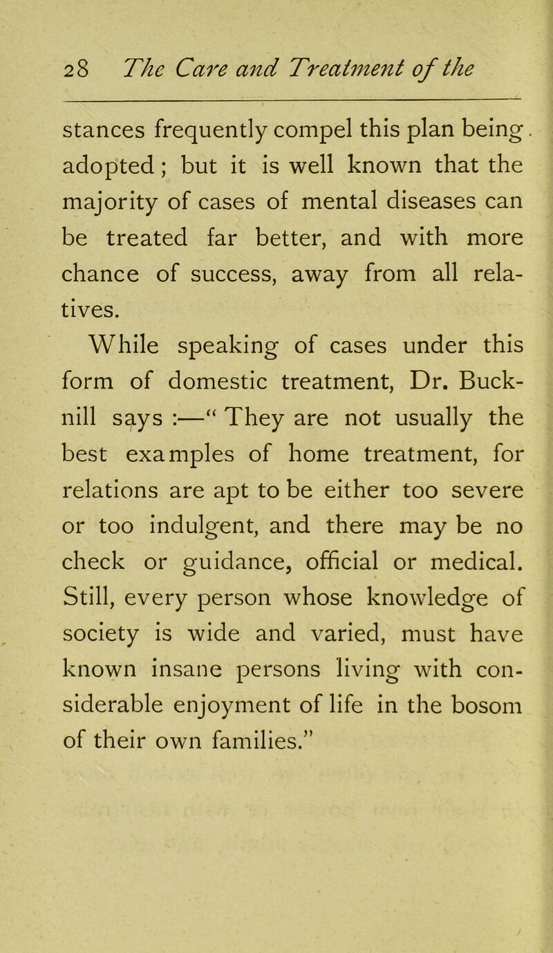 stances frequently compel this plan being. adopted; but it is well known that the majority of cases of mental diseases can be treated far better, and with more chance of success, away from all rela- tives. While speaking of cases under this form of domestic treatment. Dr. Buck- nill says :—They are not usually the best examples of home treatment, for relations are apt to be either too severe or too indulgent, and there may be no check or guidance, official or medical. Still, every person whose knowledge of society is wide and varied, must have known insane persons living with con- siderable enjoyment of life in the bosom of their own families.”