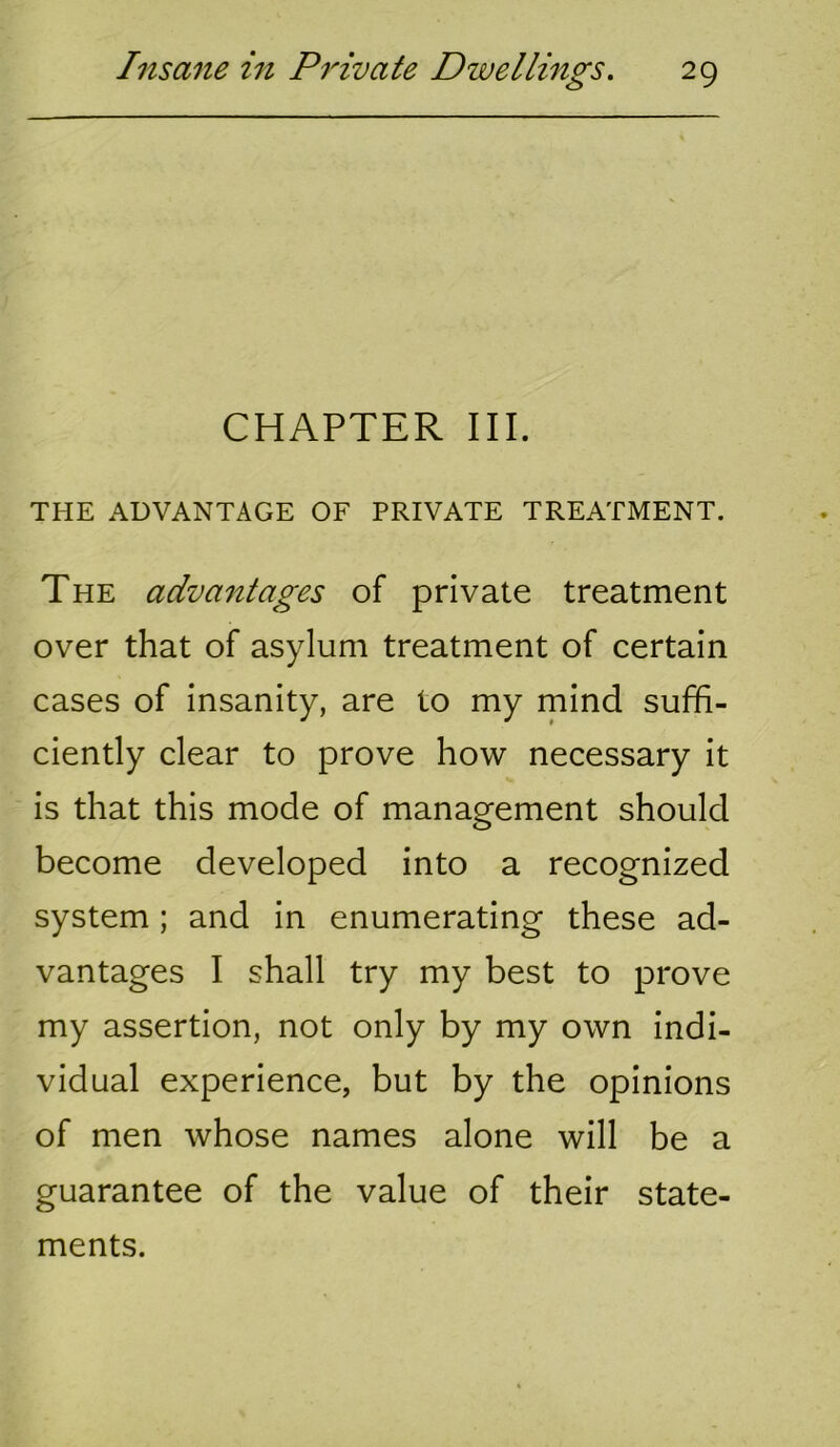 CHAPTER III. THE ADVANTAGE OF PRIVATE TREATMENT. The advantages of private treatment over that of asylum treatment of certain cases of insanity, are to my mind suffi- ciently clear to prove how necessary it is that this mode of management should become developed into a recognized system ; and in enumerating these ad- vantages I shall try my best to prove my assertion, not only by my own indi- vidual experience, but by the opinions of men whose names alone will be a guarantee of the value of their state- ments.