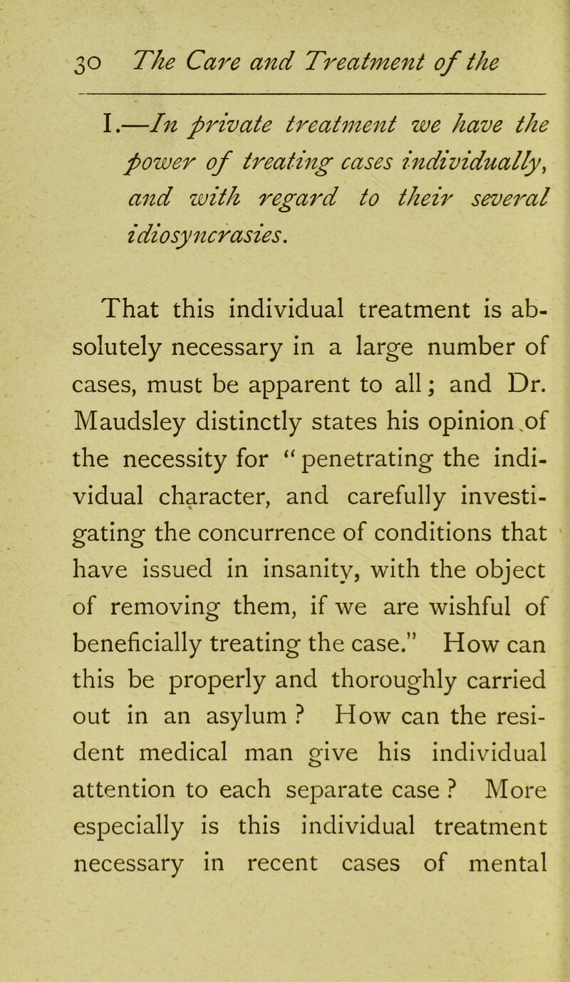 I.—In private treatment we have the power of treating cases individually^ and with regard to their several idiosyncrasies. That this individual treatment is ab- solutely necessary in a large number of cases, must be apparent to all; and Dr. Maudsley distinctly states his opinion .of the necessity for “ penetrating the indi- vidual character, and carefully investi- gating the concurrence of conditions that have issued in insanity, with the object of removing them, if we are wishful of beneficially treating the case.” How can this be properly and thoroughly carried out in an asylum } How can the resi- dent medical man give his individual attention to each separate case ? More especially is this individual treatment necessary in recent cases of mental