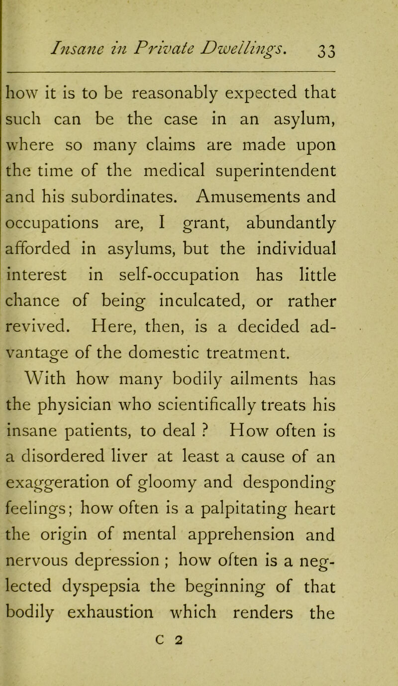 how it is to be reasonably expected that such can be the case in an asylum, where so many claims are made upon the time of the medical superintendent and his subordinates. Amusements and occupations are, I grant, abundantly afforded in asylums, but the individual interest in self-occupation has little chance of being inculcated, or rather revived. Here, then, is a decided ad- vantage of the domestic treatment. With how many bodily ailments has the physician who scientifically treats his insane patients, to deal ? How often is a disordered liver at least a cause of an exaggeration of gloomy and desponding feelings; how often is a palpitating heart the origin of mental apprehension and nervous depression ; how often is a neg- lected dyspepsia the beginning of that bodily exhaustion which renders the c 2