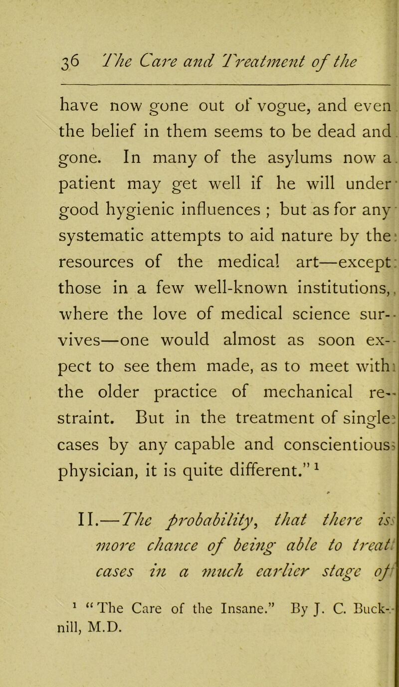 have now gone out of vogue, and even the belief in them seems to be dead and gone. In many of the asylums now a. patient may get well if he will under- good hygienic influences ; but as for any systematic attempts to aid nature by the: resources of the medical art—except: those in a few well-known institutions,, where the love of medical science sur-- vives—one would almost as soon ex-- pect to see them made, as to meet withi the older practice of mechanical re-' straint. But in the treatment of single! cases by any capable and conscientious^ physician, it is quite different.” ^ II.— The probabitity^ that there iss mo7'e chance of being able to treat: cases in a vmch earlier stage of' ^ “ The Care of the Insane.” By J. C. Buck-.- nill, M.D.