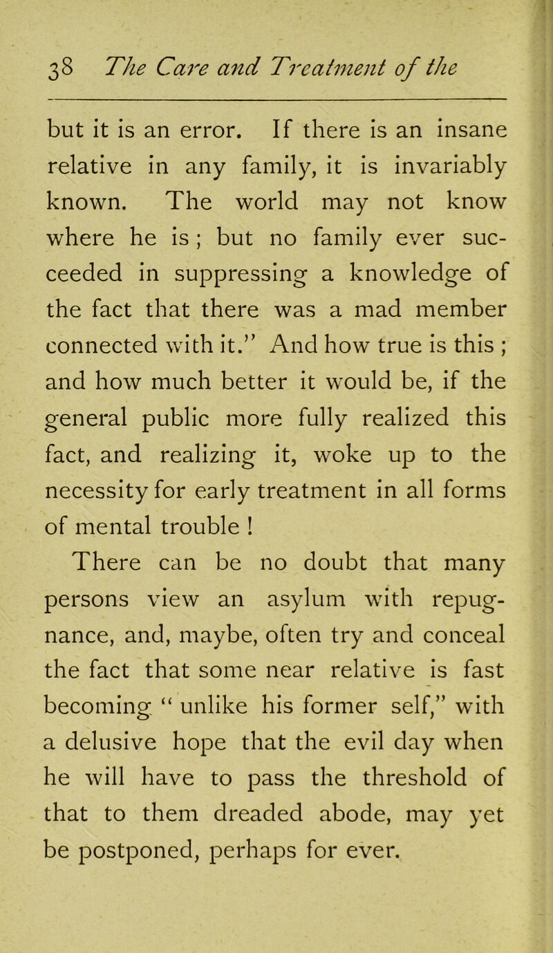 but it is an error. If there is an insane relative in any family, it is invariably known. The world may not know where he is; but no family ever suc- ceeded in suppressing a knowledge of the fact that there was a mad member connected with it.” And how true is this ; and how much better it would be, if the general public more fully realized this fact, and realizing it, woke up to the necessity for early treatment in all forms of mental trouble ! There can be no doubt that many persons view an asylum with repug- nance, and, maybe, often try and conceal the fact that some near relative is fast becoming “ unlike his former self,” with a delusive hope that the evil day when he will have to pass the threshold of that to them dreaded abode, may yet be postponed, perhaps for ever.