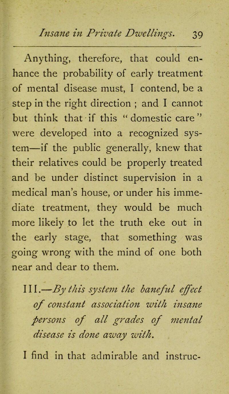 Anything, therefore, that could en- hance the probability of early treatment of mental disease must, I contend, be a step in the right direction ; and I cannot but think that if this “domestic care” were developed into a recognized sys- tem—if the public generally, knew that their relatives could be properly treated and be under distinct supervision in a medical man s house, or under his imme- diate treatment, they would be much more likely to let the truth eke out in the early stage, that something was going wrong with the mind of one both near and dear to them. Ill.—By this system the baneful effect of consta7it association with insane persons of all grades of mental disease is done away with. I find in that admirable and instruc-