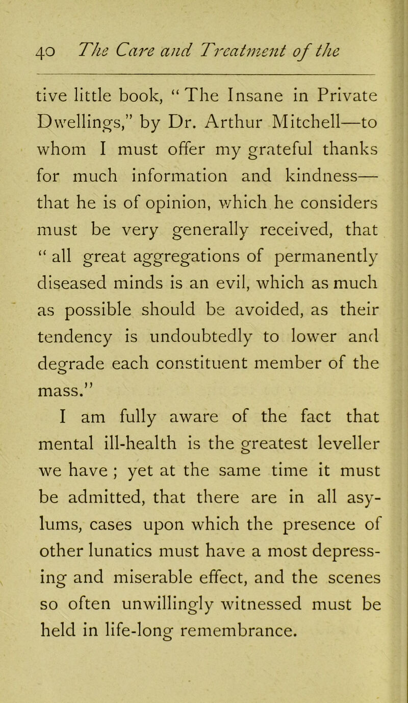 tive little book, “The Insane in Private Dvvellin by Dr. Arthur Mitchell—to whom I must offer my grateful thanks for much information and kindness— that he is of opinion, which he considers must be very generally received, that “ all great aggregations of permanently diseased minds is an evil, which as much as possible should be avoided, as their tendency is undoubtedly to lower and degrade each constituent member of the mass.” I am fully aware of the fact that mental ill-health is the greatest leveller we have ; yet at the same time it must be admitted, that there are in all asy- lums, cases upon which the presence of other lunatics must have a most depress- ing and miserable effect, and the scenes so often unwillingly witnessed must be held in life-long remembrance.