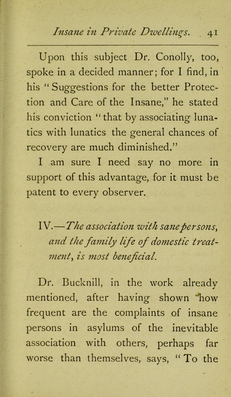 Upon this subject Dr. Conolly, too, spoke in a decided manner; for I find, in his “ Suggestions for the better Protec- tion and Care of the Insane,” he stated his conviction “that by associating luna- tics with lunatics the general chances of recovery are much diminished.” I am sure I need say no more in support of this advantage, for it must be patent to every observer. IV.—The association with sane persons^ and the family life of domestic treat- ment^ is most beneficial. Dr. Bucknill, in the work already mentioned, after having shown *^ow frequent are the complaints of insane persons in asylums of the inevitable association with others, perhaps far worse than themselves, says, “ To the