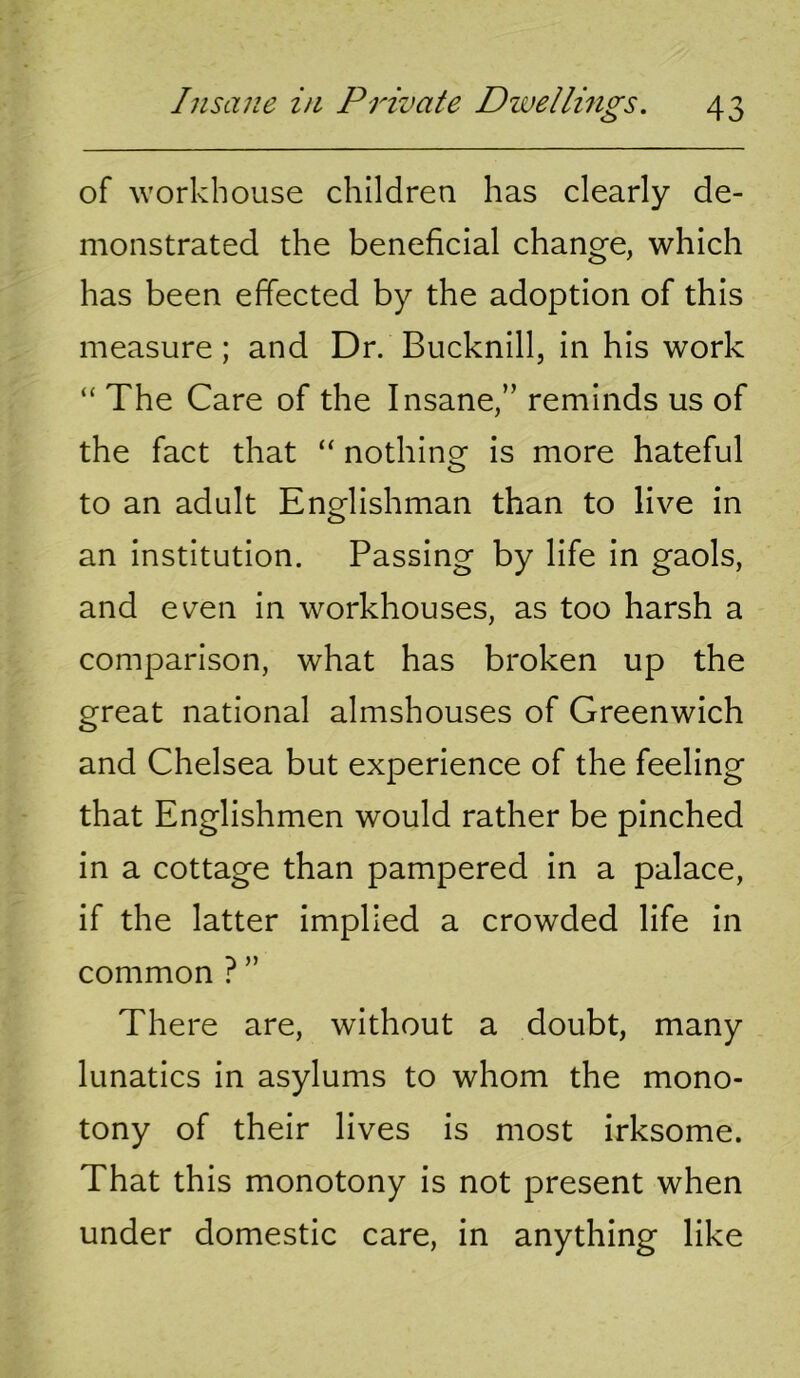 of workhouse children has clearly de- monstrated the beneficial change, which has been effected by the adoption of this measure; and Dr. Bucknill, in his work “ The Care of the Insane,” reminds us of the fact that “ nothinof is more hateful to an adult Englishman than to live in an institution. Passing by life in gaols, and even in workhouses, as too harsh a comparison, what has broken up the great national almshouses of Greenwich and Chelsea but experience of the feeling that Englishmen would rather be pinched in a cottage than pampered in a palace, if the latter implied a crowded life in common ? ” There are, without a doubt, many lunatics in asylums to whom the mono- tony of their lives is most irksome. That this monotony is not present when under domestic care, in anything like