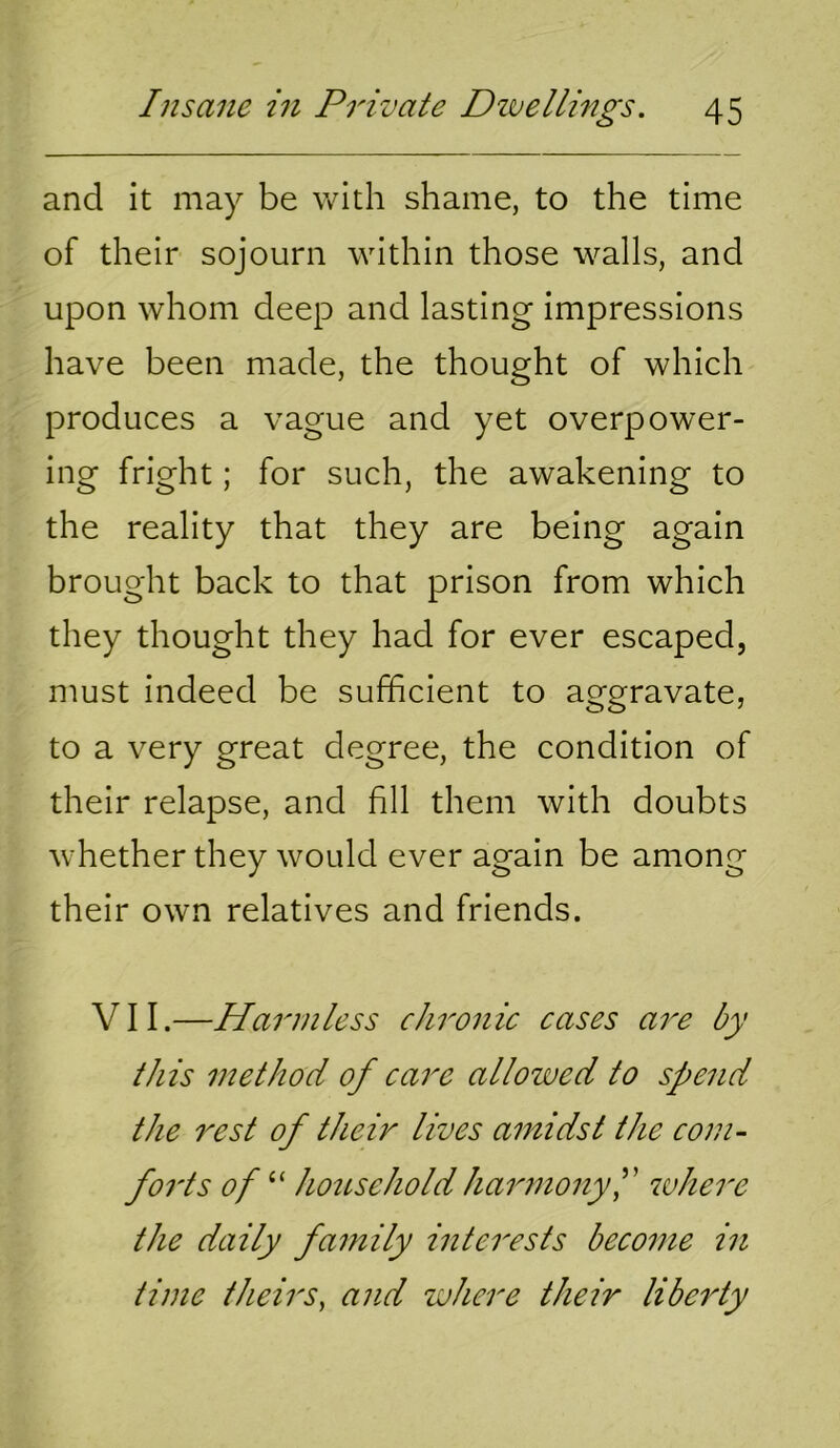 and it may be with shame, to the time of their sojourn within those walls, and upon whom deep and lasting impressions have been made, the thought of which produces a vague and yet overpower- ing fright; for such, the awakening to the reality that they are being again brought back to that prison from which they thought they had for ever escaped, must indeed be sufficient to aggravate, to a very great degree, the condition of their relapse, and fill them with doubts whether they would ever again be among their own relatives and friends. VII.—Harmless chronic cases are by this method of care allowed to spend the 7^est of their lives amidst the com- forts of “ hoitsehold harmony f where the daily family interests become in time theirs, and where their liberty