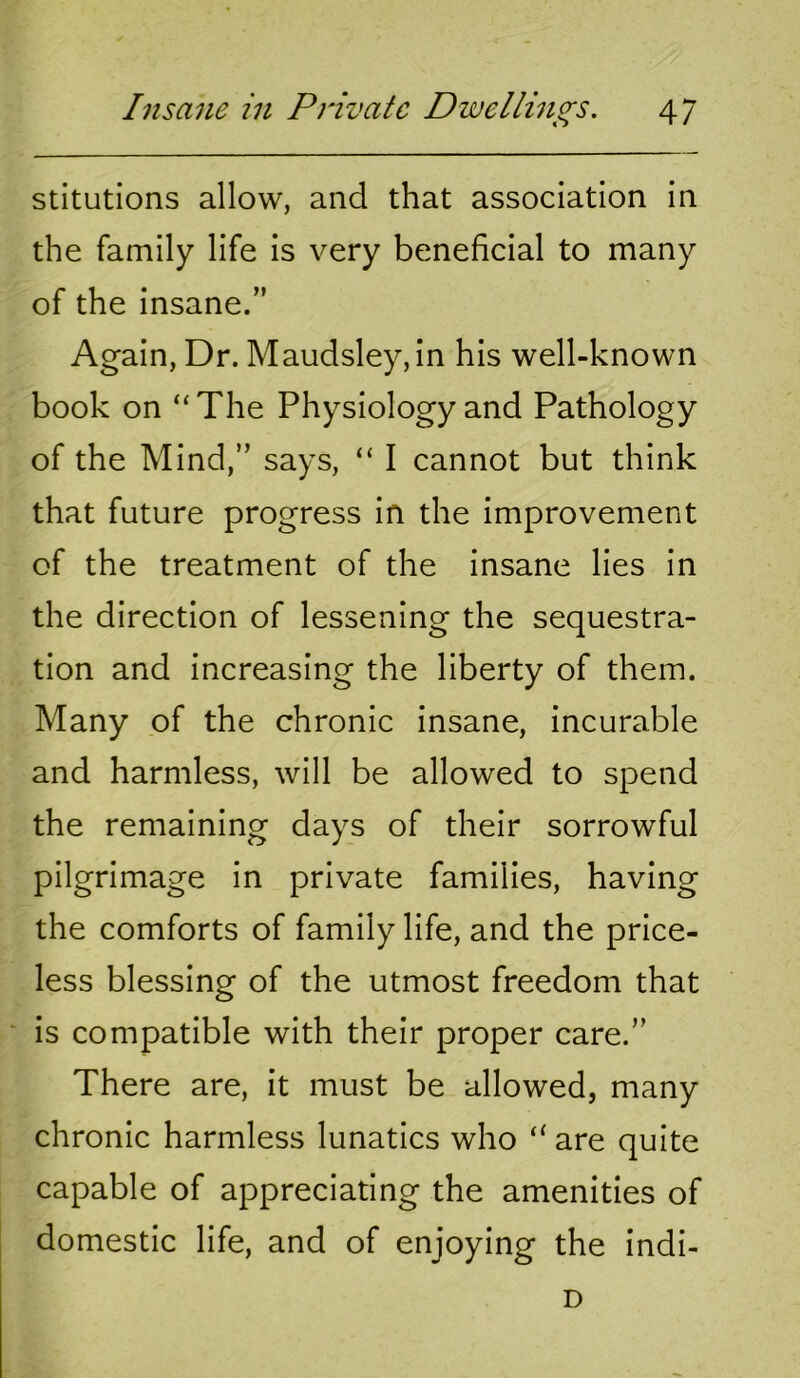 stitutions allow, and that association in the family life is very beneficial to many of the insane.” Again, Dr. Maudsley,in his well-known book on “The Physiology and Pathology of the Mind,” says, “ I cannot but think that future progress in the improvement of the treatment of the insane lies in the direction of lessening the sequestra- tion and increasing the liberty of them. Many of the chronic insane, incurable and harmless, will be allowed to spend the remaining days of their sorrowful pilgrimage in private families, having the comforts of family life, and the price- less blessing of the utmost freedom that is compatible with their proper care.” There are, it must be allowed, many chronic harmless lunatics who “ are quite capable of appreciating the amenities of domestic life, and of enjoying the indi- D