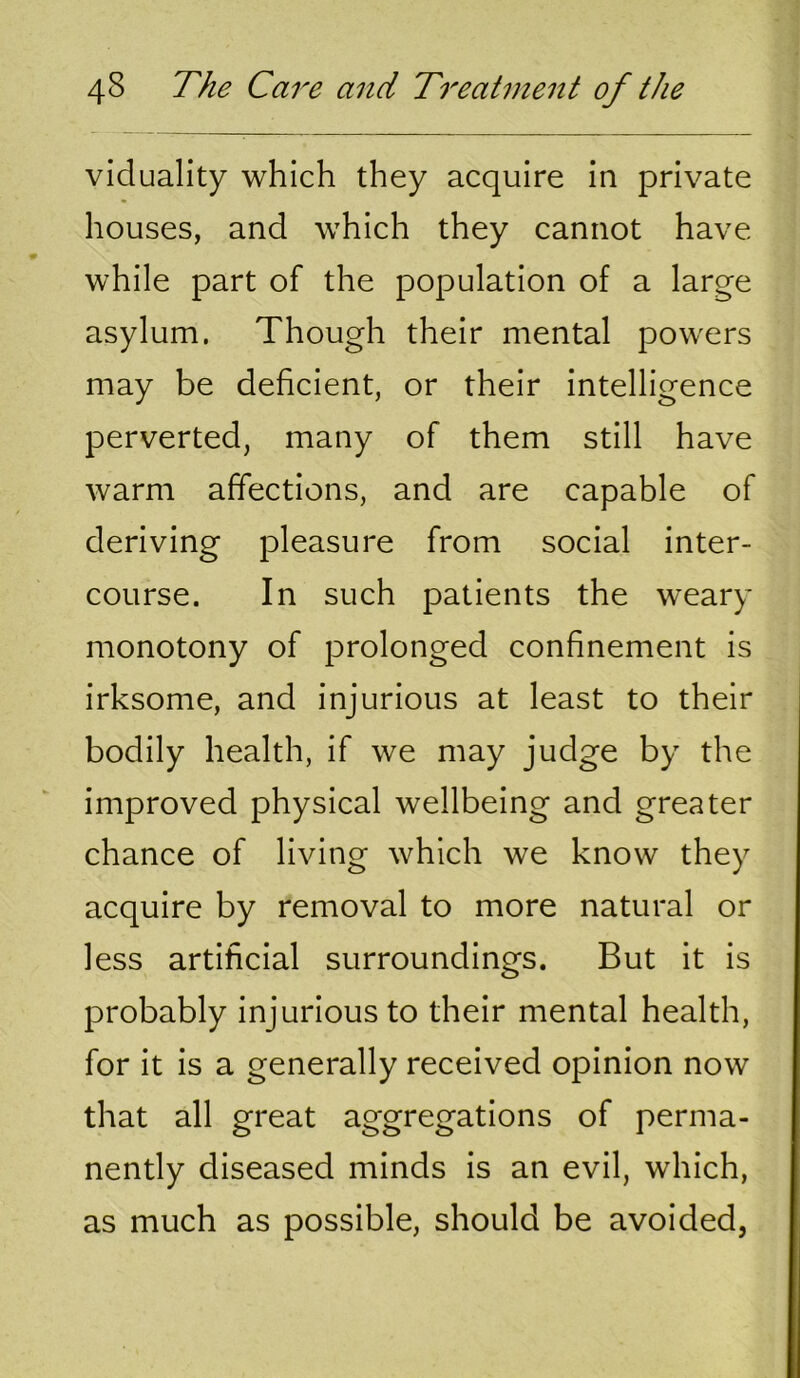 viduality which they acquire in private houses, and which they cannot have while part of the population of a large asylum. Though their mental powers may be deficient, or their intelligence perverted, many of them still have warm affections, and are capable of deriving pleasure from social inter- course. In such patients the weary monotony of prolonged confinement is irksome, and injurious at least to their bodily health, if we may judge by the improved physical wellbeing and greater chance of living which we know they acquire by removal to more natural or less artificial surroundings. But it is probably injurious to their mental health, for it is a generally received opinion now that all great aggregations of perma- nently diseased minds is an evil, which, as much as possible, should be avoided,