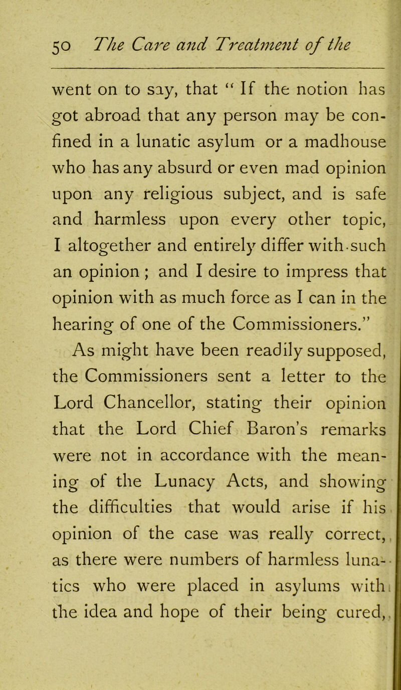 went on to say, that “ If the notion has got abroad that any person may be con- fined in a lunatic asylum or a madhouse who has any absurd or even mad opinion upon any religious subject, and is safe and harmless upon every other topic, I altogether and entirely differ with-such an opinion ; and I desire to impress that opinion with as much force as I can in the hearing of one of the Commissioners.” As might have been readily supposed, the Commissioners sent a letter to the Lord Chancellor, stating their opinion that the Lord Chief Baron’s remarks were not in accordance with the mean- ing of the Lunacy Acts, and showing the difficulties that would arise if his opinion of the case was really correct,, as there were numbers of harmless luna-- tics who were placed in asylums with, the idea and hope of their being cured,.