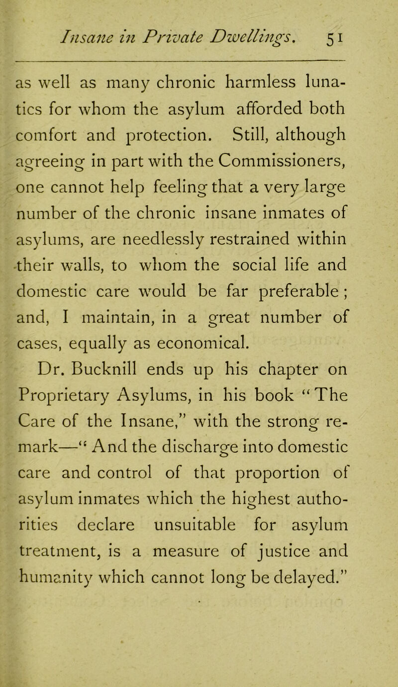 as well as many chronic harmless luna- tics for whom the asylum afforded both comfort and protection. Still, although agreeing in part with the Commissioners, one cannot help feeling that a very large number of the chronic insane inmates of asylums, are needlessly restrained within -their walls, to whom the social life and domestic care would be far preferable ; and, I maintain, in a great number of cases, equally as economical. Dr. Bucknill ends up his chapter on Proprietary Asylums, in his book “ The Care of the Insane,” with the strong re- mark—“ And the discharge into domestic care and control of that proportion of asylum inmates which the highest autho- rities declare unsuitable for asylum treatment, is a measure of justice and humanity which cannot long be delayed.”