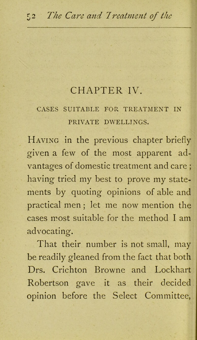 CHAPTER IV. CASES SUITABLE FOR TREATMENT IN PRIVATE DWELLINGS. Having in the previous chapter briefly given a few of the most apparent ad- vantages of domestic treatment and care ; having tried my best to prove my state- ments by quoting opinions of able and practical men; let me now mention the cases most suitable for the method I am advocatinof. That their number is not small, may be readily gleaned from the fact that both Drs. Crichton Browne and Lockhart Robertson gave it as their decided opinion before the Select Committee,