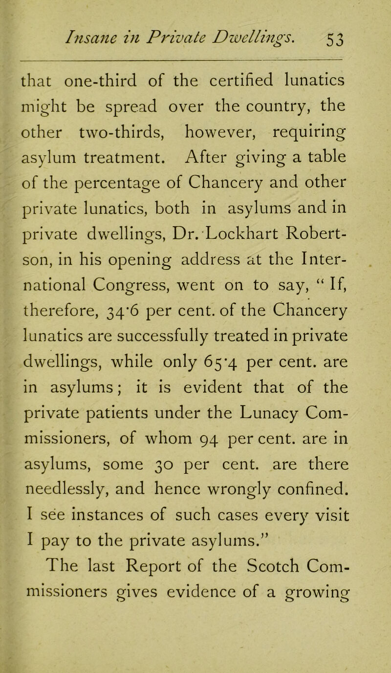 that one-third of the certified lunatics might be spread over the country, the other two-thirds, however, requiring asylum treatment. After giving a table of the percentage of Chancery and other private lunatics, both in asylums and in private dwellings, Dr. Lockhart Robert- son, in his opening address at the Inter- national Congress, went on to say, “ If, therefore, 34*6 per cent, of the Chancery lunatics are successfully treated in private dwellings, while only 65*4 per cent, are in asylums; it is evident that of the private patients under the Lunacy Com- missioners, of whom 94 per cent, are in asylums, some 30 per cent, are there needlessly, and hence wrongly confined. I see instances of such cases every visit I pay to the private asylums.” The last Report of the Scotch Com- missioners gives evidence of a growing