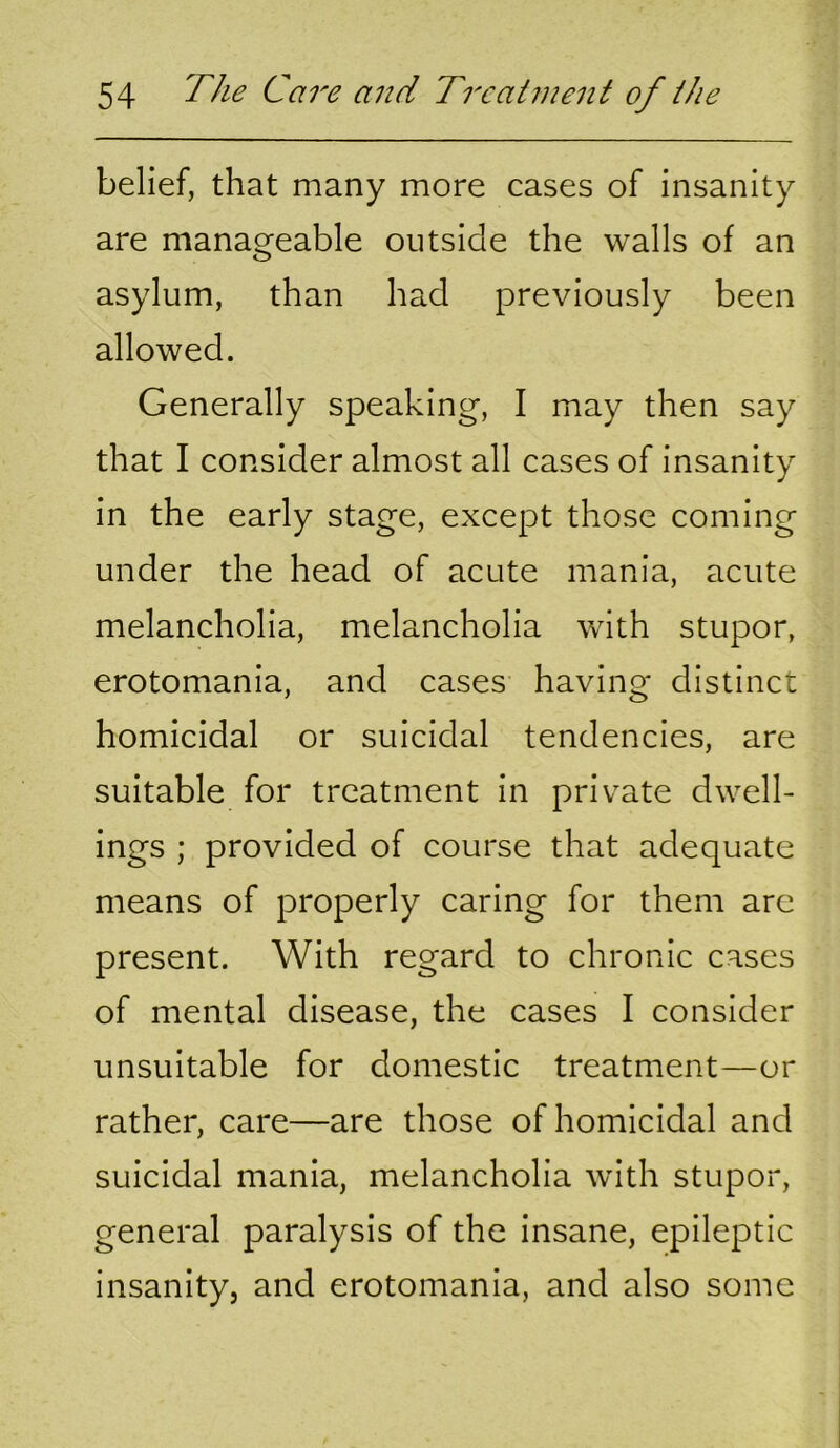 belief, that many more cases of insanity are manageable outside the walls of an asylum, than had previously been allowed. Generally speaking, I may then say that I consider almost all cases of insanity in the early stage, except those coming under the head of acute mania, acute melancholia, melancholia with stupor, erotomania, and cases having distinct homicidal or suicidal tendencies, are suitable for treatment in private dwell- ings ; provided of course that adequate means of properly caring for them arc present. With regard to chronic cases of mental disease, the cases I consider unsuitable for domestic treatment—or rather, care—are those of homicidal and suicidal mania, melancholia with stupor, general paralysis of the insane, epileptic insanity, and erotomania, and also some