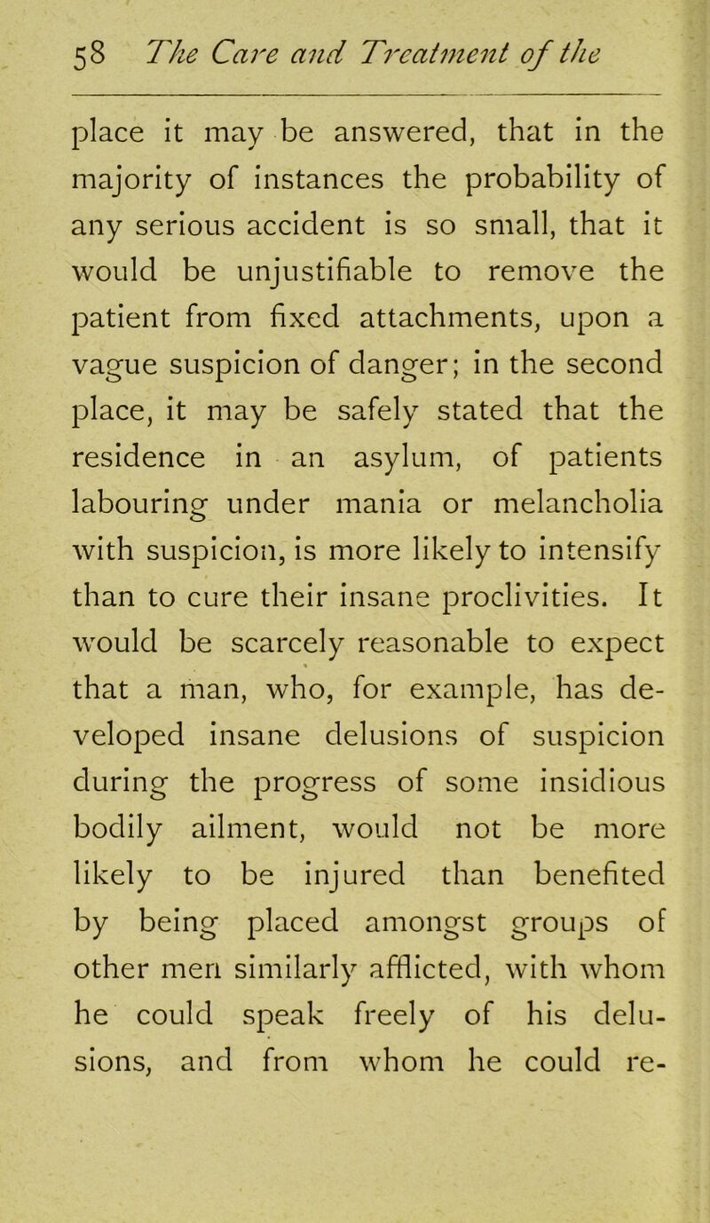 place it may be answered, that in the majority of instances the probability of any serious accident is so small, that it would be unjustifiable to remove the patient from fixed attachments, upon a vague suspicion of danger; in the second place, it may be safely stated that the residence in an asylum, of patients labouring under mania or melancholia with suspicion, is more likely to intensify than to cure their insane proclivities. It would be scarcely reasonable to expect that a man, who, for example, has de- veloped insane delusions of suspicion during the progress of some insidious bodily ailment, would not be more likely to be injured than benefited by being placed amongst groups of other men similarly afflicted, with whom he could speak freely of his delu- sions, and from whom he could re-