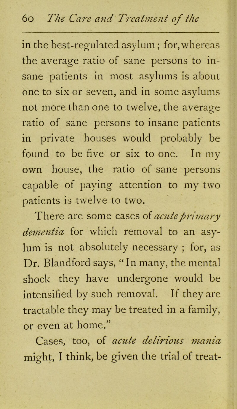 in the best-regulated asylum; for, whereas the average ratio of sane persons to in- sane patients in most asylums is about one to six or seven, and in some asylums not more than one to twelve, the average ratio of sane persons to insane patients in private houses w'ould probably be found to be five or six to one. In my own house, the ratio of sane persons capable of paying attention to my two patients is twelve to two. There are some cases of acute primary dementia for which removal to an asy- lum is not absolutely necessary ; for, as Dr. Blandfordsays, “In many, the mental shock they have undergone would be intensified by such removal. If they are tractable they may be treated in a family, or even at home.” Cases, too, of acute deliriotts mania might, I think, be given the trial of treat-