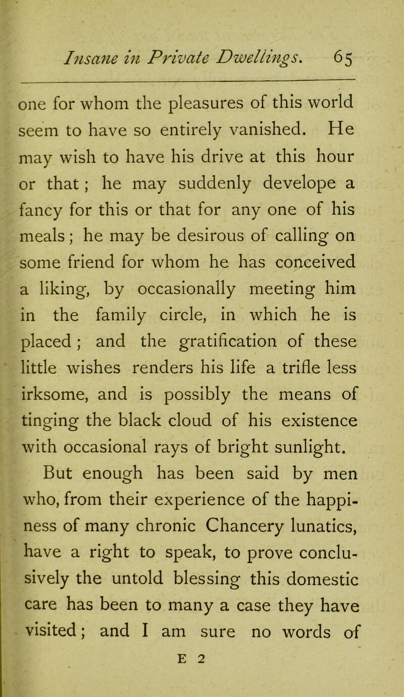 one for whom the pleasures of this world seem to have so entirely vanished. He may wish to have his drive at this hour or that; he may suddenly develope a fancy for this or that for any one of his meals; he may be desirous of calling on some friend for whom he has conceived a liking, by occasionally meeting him in the family circle, in which he is placed ; and the gratification of these little wishes renders his life a trifle less irksome, and is possibly the means of tinging the black cloud of his existence with occasional rays of bright sunlight. But enough has been said by men who, from their experience of the happi- ness of many chronic Chancery lunatics, have a right to speak, to prove conclu- sively the untold blessing this domestic care has been to many a case they have visited; and I am sure no words of E 2