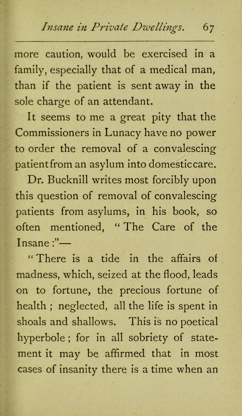 more caution, would be exercised in a family, especially that of a medical man, than if the patient is sent away in the sole charge of an attendant. It seems to me a great pity that the Commissioners in Lunacy have no power to order the removal of a convalescing patient from an asylum into domestic care. Dr. Bucknill writes most forcibly upon this question of removal of convalescing patients from asylums, in his book, so often mentioned, “ The Care of the Insane— “ There is a tide in the affairs of madness, which, seized at the flood, leads on to fortune, the precious fortune of health ; neglected, all the life is spent in shoals and shallows. This is no poetical hyperbole ; for in all sobriety of state- ment it may be affirmed that in most cases of insanity there is a time when an