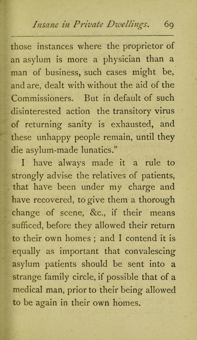 those instances where the proprietor of an asylum is more a physician than a / man of business, such cases might be, and are, dealt with without the aid of the Commissioners. But in default of such disinterested action the transitory virus of returning sanity is exhausted, and these unhappy people remain, until they die asylum-made lunatics.” I have always made it a rule to strongly advise the relatives of patients, , that have been under my charge and have recovered, to give them a thorough change of scene, &c., if their means sufficed, before they allowed their return to their own homes ; and I contend it is equally as important that convalescing asylum patients should be sent into a strange family circle, if possible that of a medical man, prior to their being allowed to be again in their own homes.