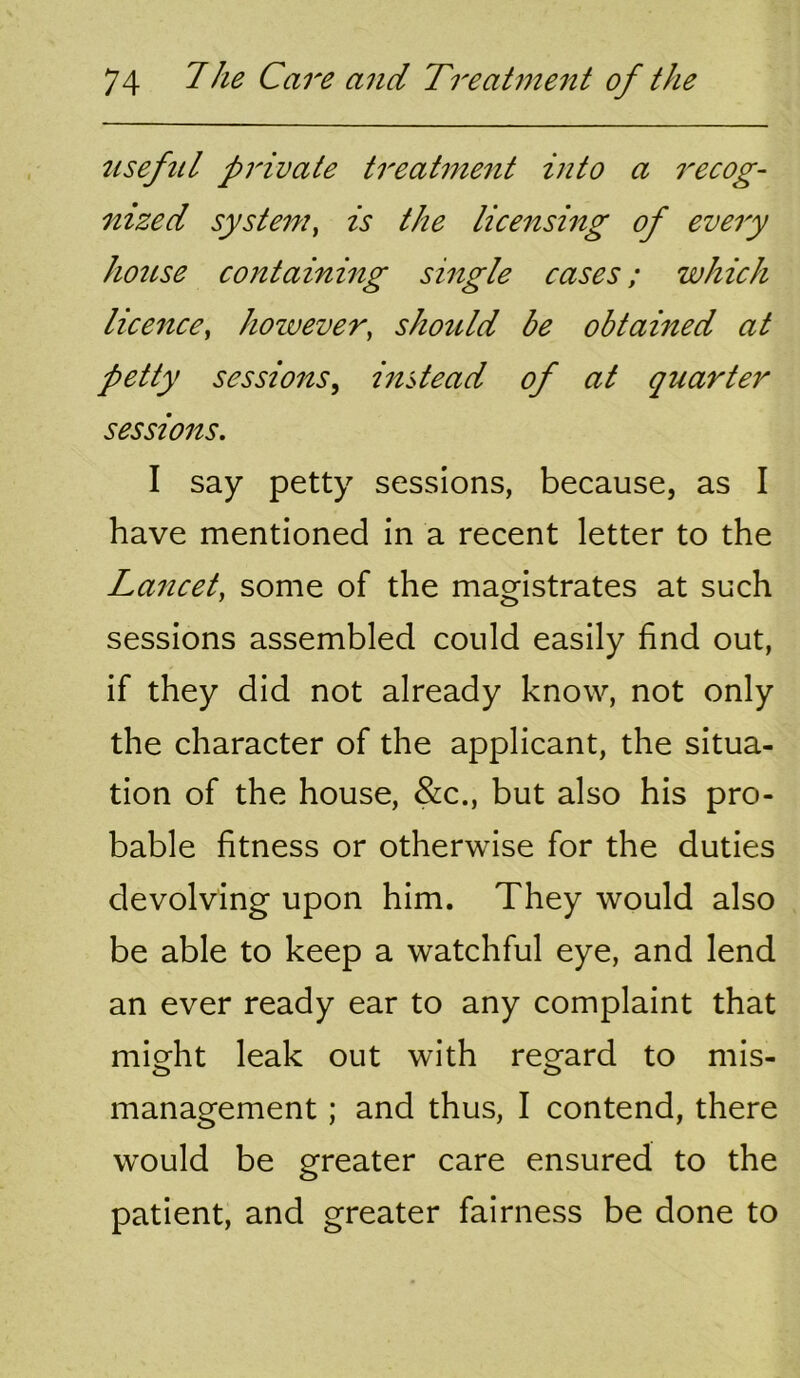 tiseful private treatntent into a i^ecog- nized system^ is the licensing of every house containing single cases; which licence^ however, shotdd be obtained at petty sessions, instead of at quarter sessions. I say petty sessions, because, as I have mentioned in a recent letter to the Lancet, some of the magistrates at such sessions assembled could easily find out, if they did not already know, not only the character of the applicant, the situa- tion of the house, &c., but also his pro- bable fitness or otherwise for the duties devolving upon him. They would also be able to keep a watchful eye, and lend an ever ready ear to any complaint that might leak out with regard to mis- management ; and thus, I contend, there would be greater care ensured to the patient, and greater fairness be done to