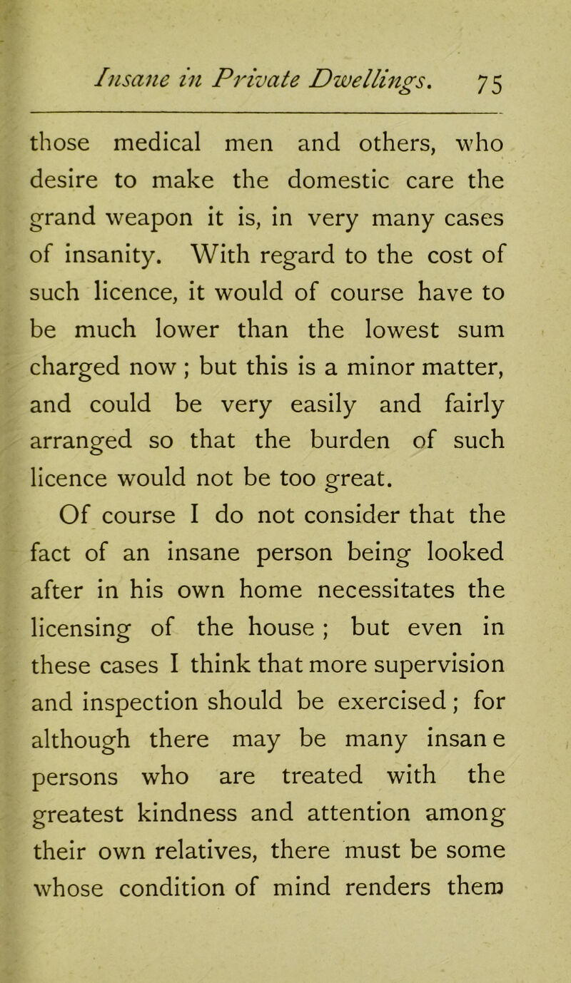 those medical men and others, who desire to make the domestic care the grand weapon it is, in very many cases of insanity. With regard to the cost of such licence, it would of course have to be much lower than the lowest sum charged now; but this is a minor matter, and could be very easily and fairly arranged so that the burden of such licence would not be too great. Of course I do not consider that the fact of an insane person being looked after in his own home necessitates the licensing of the house ; but even in these cases I think that more supervision and inspection should be exercised; for although there may be many insan e persons who are treated with the greatest kindness and attention among their own relatives, there must be some whose condition of mind renders them