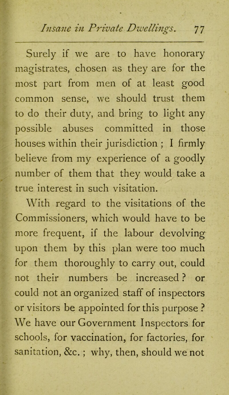 Surely if we are to have honorary magistrates, chosen as they are for the most part from men of at least good common sense, we should trust them to do their duty, and bring to light any possible abuses committed in those houses within their jurisdiction ; I firmly believe from my experience of a goodly number of them that they would take a true interest in such visitation. With regard to the visitations of the Commissioners, which would have to be more frequent, if the labour devolving upon them by this plan were too much for them thoroughly to carry out, could not their numbers be increased t or could not an organized staff of inspectors or visitors be appointed for this purpose ? We have our Government Inspectors for schools, for vaccination, for factories, for sanitation, &c.; why, then, should we not