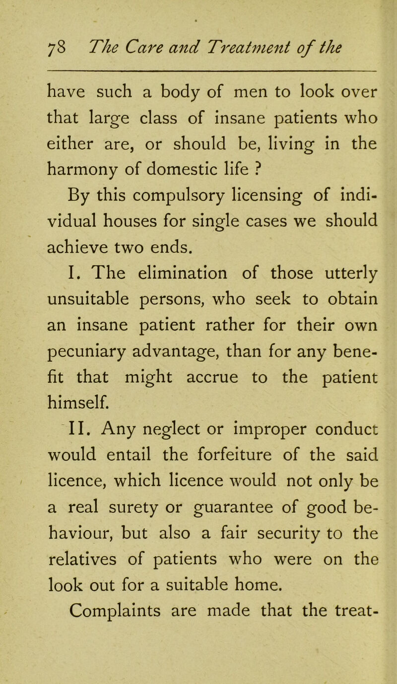 have such a body of men to look over that large class of insane patients who either are, or should be, living in the harmony of domestic life ? By this compulsory licensing of indi- vidual houses for single cases we should achieve two ends. I. The elimination of those utterly unsuitable persons, who seek to obtain an insane patient rather for their own pecuniary advantage, than for any bene- fit that might accrue to the patient himself. II. Any neglect or improper conduct would entail the forfeiture of the said licence, which licence would not only be a real surety or guarantee of good be- haviour, but also a fair security to the relatives of patients who were on the look out for a suitable home. Complaints are made that the treat-