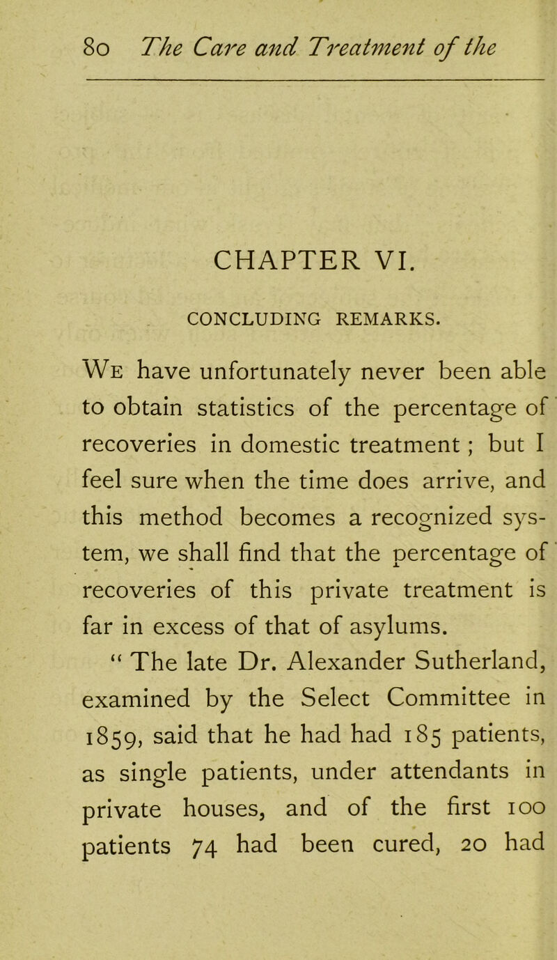 CHAPTER VI. CONCLUDING REMARKS. We have unfortunately never been able to obtain statistics of the percentage of recoveries in domestic treatment; but I feel sure when the time does arrive, and this method becomes a recognized sys- tem, we shall find that the percentage of recoveries of this private treatment is far in excess of that of asylums. “ The late Dr. Alexander Sutherland, examined by the Select Committee in 1859, said that he had had 185 patients, as single patients, under attendants in private houses, and of the first 100 patients 74 had been cured, 20 had